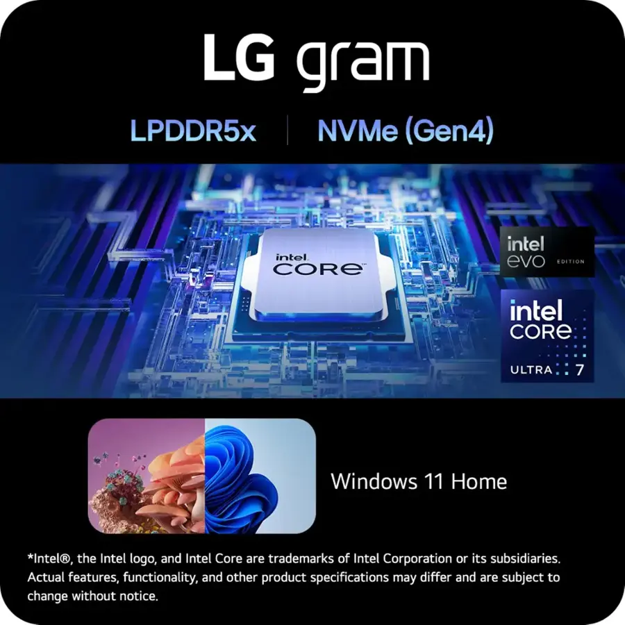 LG gram LPDDR5x NVMe (Gen4) intel CORE intel evo EDITION intel CORE ULTRA 7 Windows 11 Home *Intel, the Intel logo, and Intel Core are trademarks of Intel Corporation or its subsidiaries. Actual features, functionality, and other product specifications may differ and are subject to change without notice.