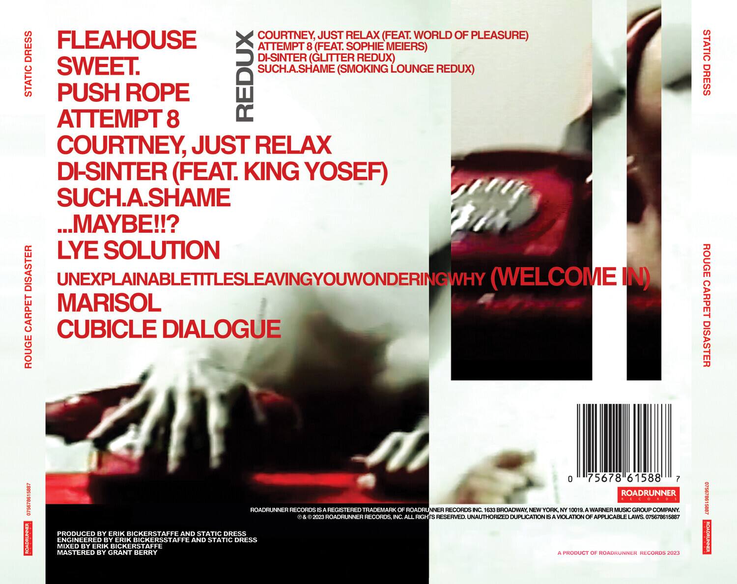 **Front Cover:**

- FLEAHOUSE
- SWEET.
- PUSH ROPE
- ATTEMPT 8
- COURTNEY, JUST RELAX
- DI-SINTER (FEAT. KING YOSEF)
- SUCH.A.SHAME
- ...MAYBE!!?
- LYE SOLUTION
- UNEXPLAINABLETITTLESSLEAVINGYOUWONDERINGWHY (WELCOME IN)
- MARISOL
- CUBICLE DIALOGUE

**Back Cover:**

- COURTNEY, JUST RELAX (FEAT. WORLD OF PLEASURE)
- ATTEMPT 8 (FEAT. SOPHIE MEIERS)
- DI-SINTER (GLITTER REDUX)
- SUCH.A.SHAME (SMOKING LOUNGE REDUX)

- PRODUCED BY ERIK BICKERSTAFFE AND STATIC DRESS
- ENGINEERED BY ERIK BICKERSTAFFE AND STATIC DRESS
- MIXED BY ERIK BICKERSTAFFE
- MASTERED BY GRANT BERRY

- ROADRUNNER RECORDS IS A REGISTERED TRADEMARK OF ROADRUNNER RECORDS, INC. 163 BROADWAY, NEW YORK, NY 10015. A WARNER MUSIC GROUP COMPANY.
- © & ™ 2023 ROADRUNNER RECORDS, INC. ALL RIGHTS RESERVED. UNAUTHORIZED DUPLICATION IS A VIOLATION OF APPLICABLE LAWS.
- A PRODUCT OF ROADRUNNER RECORDS 2023

- 0 75678 61588 7

- ROADRUNNER RECORDS
- 10015
- 075678615887