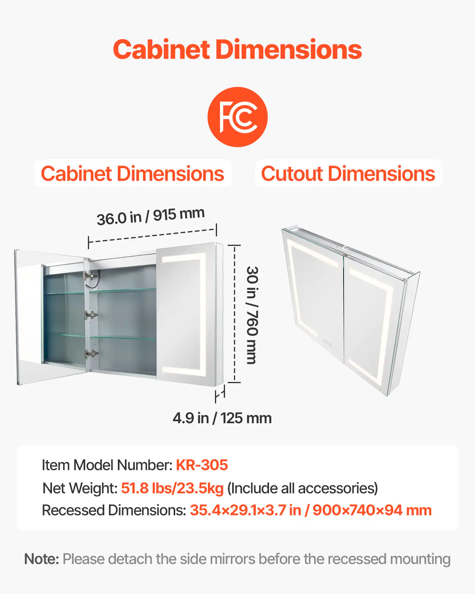 Cabinet Dimensions: 36.0 in / 915 mm, 30 in / 760 mm, 4.9 in / 125 mm

Cutout Dimensions: 35.4x29.1x3.7 in / 900x740x94 mm

Item Model Number: KR-305

Net Weight: 51.8 lbs/23.5kg (Include all accessories)

Note: Please detach the side mirrors before the recessed mounting