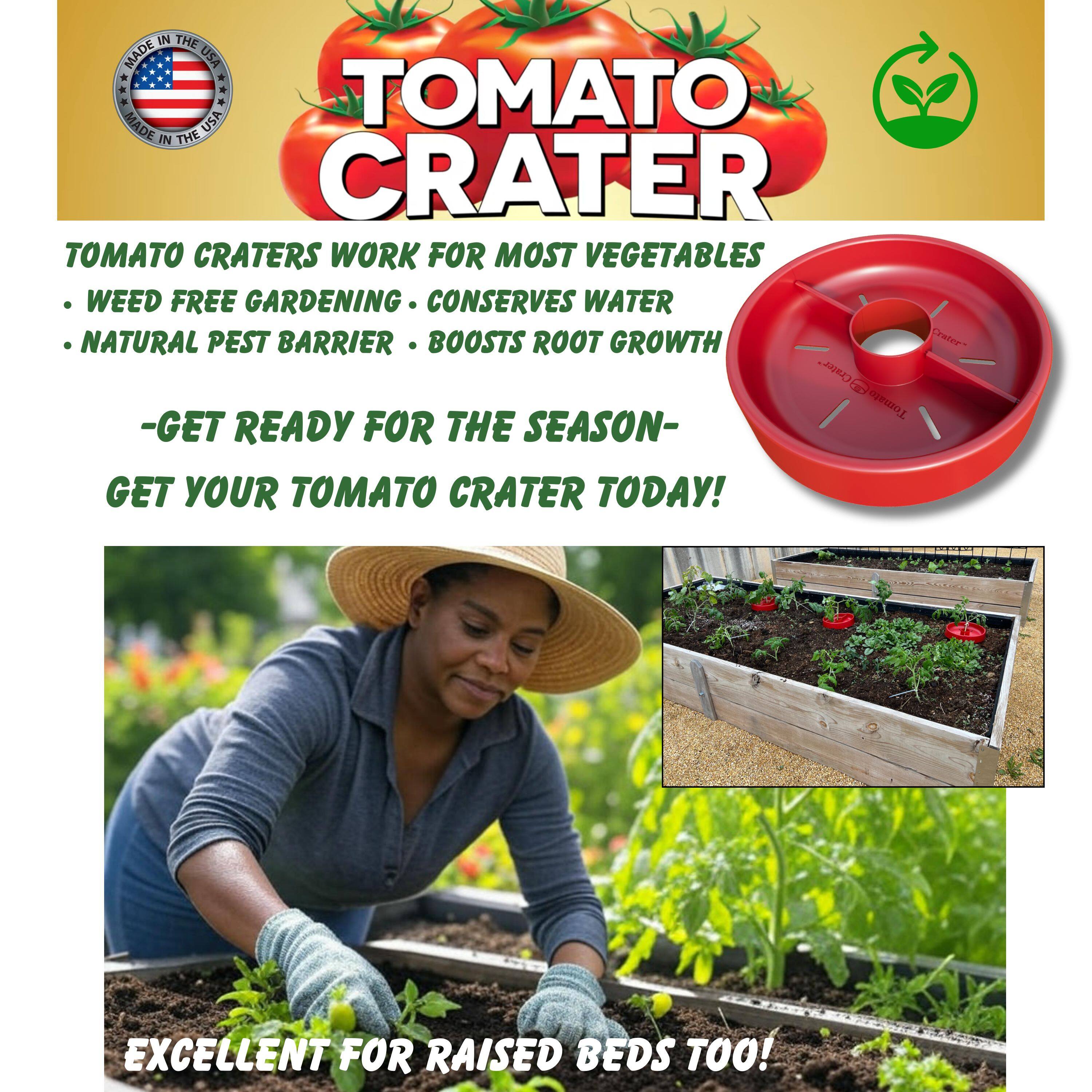 **TOMATO CRATER**

**MADE IN THE USA**

**TOMATO CRATER**

**TOMATO CRATERS WORK FOR MOST VEGETABLES**

- WEED FREE GARDENING
- CONSERVES WATER
- NATURAL PEST BARRIER
- BOOSTS ROOT GROWTH

**- GET READY FOR THE SEASON -**

**GET YOUR TOMATO CRATER TODAY!**

**EXCELLENT FOR RAISED BEDS TOO!**