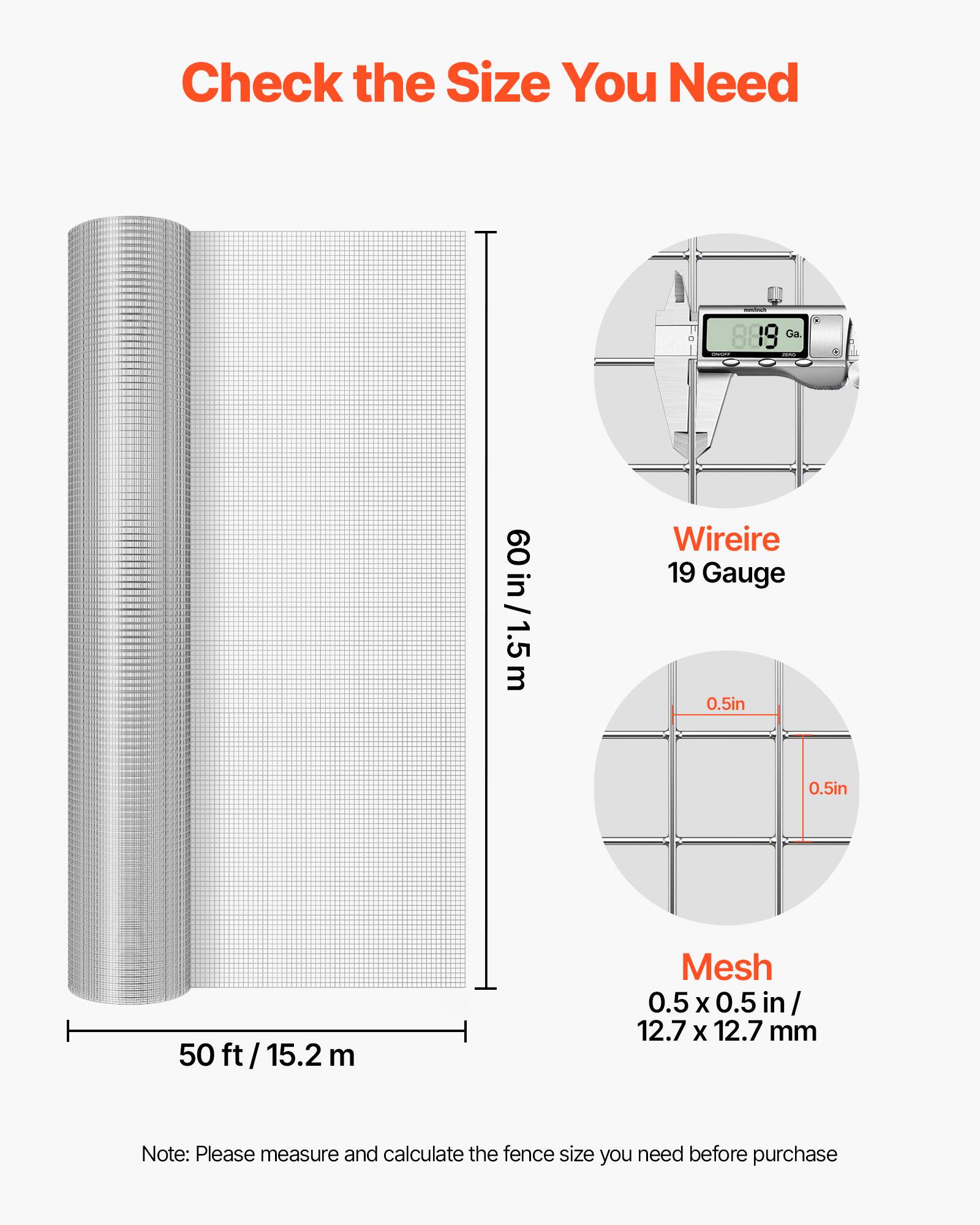 Check the Size You Need

889 Ga.
60 in / 1.5m
Wire 19 Gauge 0.5in 0.5in
50 ft/15.2 m
Mesh 0.5 X 0.5 in 12.7 X 12.7 mm

Note: Please measure and calculate the fence size you need before purchase