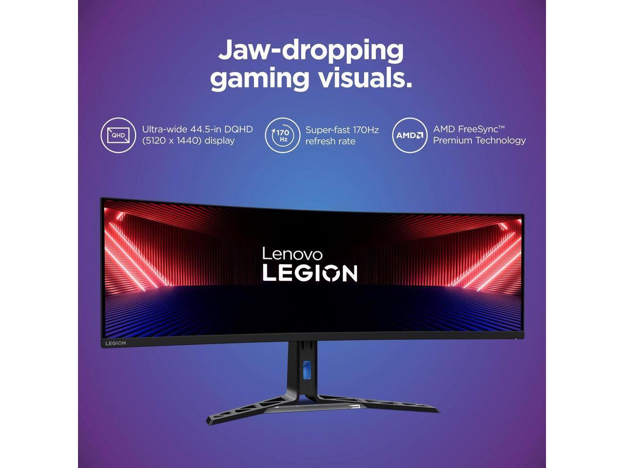 Jaw-dropping gaming visuals.  
Ultra-wide 44.5-in DQHD (5120 x 1440) display  
Super-fast 170Hz refresh rate  
AMD FreeSync™ Premium Technology  
Lenovo LEGION