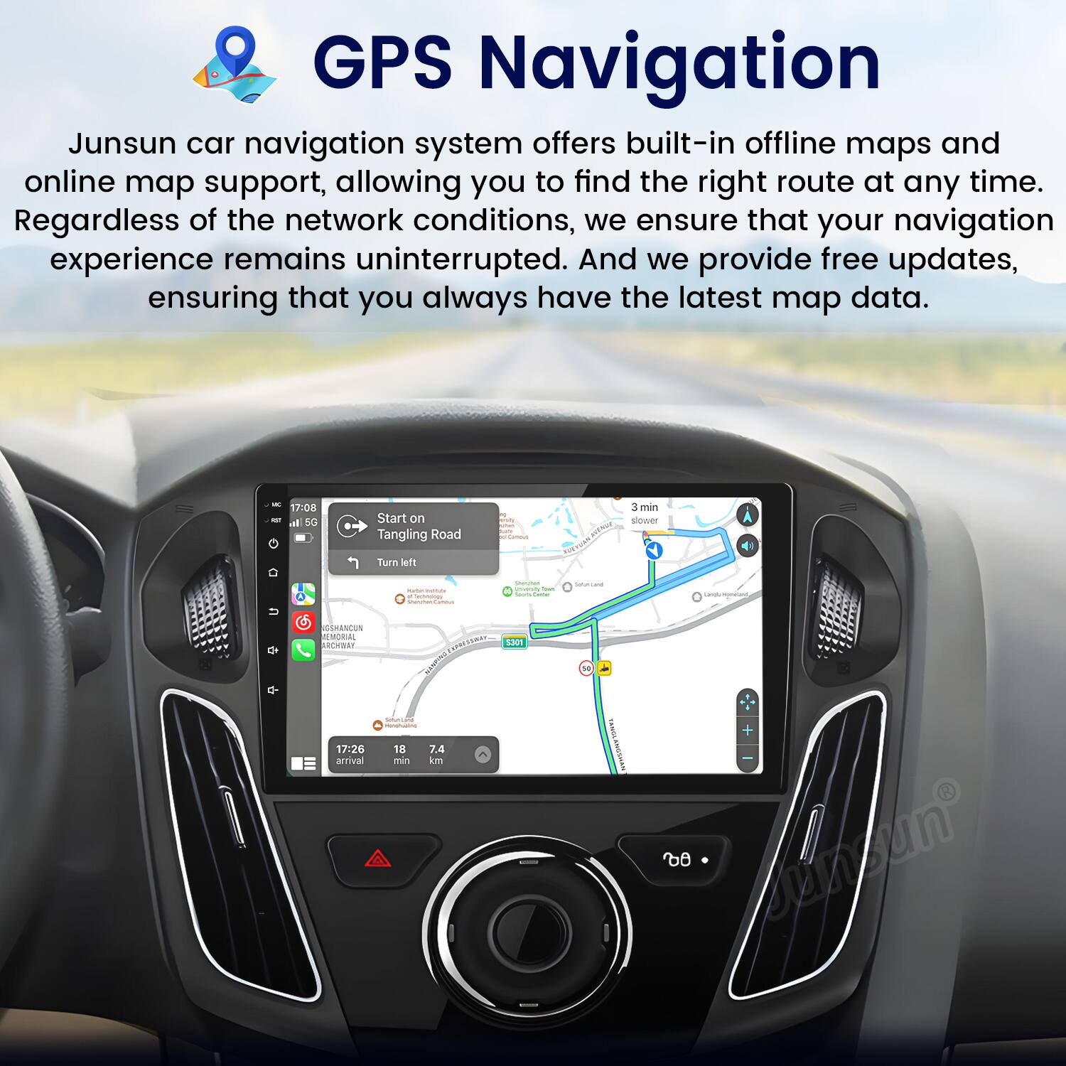 GPS Navigation

Junsun car navigation system offers built-in offline maps and online map support, allowing you to find the right route at any time. Regardless of the network conditions, we ensure that your navigation experience remains uninterrupted. And we provide free updates, ensuring that you always have the latest map data.

- 17:08 al 50 Start on Tangling Road I Fur 3 min slouer Turn ledt U
- 1 i saecane P de CSHANCUN AMOR rE om .....
- 1301
- 17:26 arrival | 18 7.4 mn kn I 00 snsun