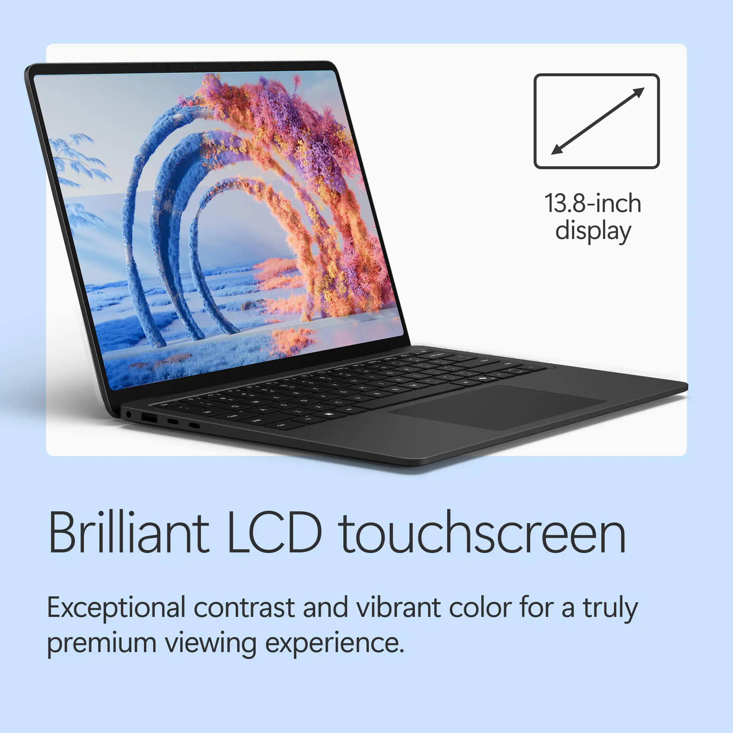 13.8-inch display

Brilliant LCD touchscreen

Exceptional contrast and vibrant color for a truly premium viewing experience.