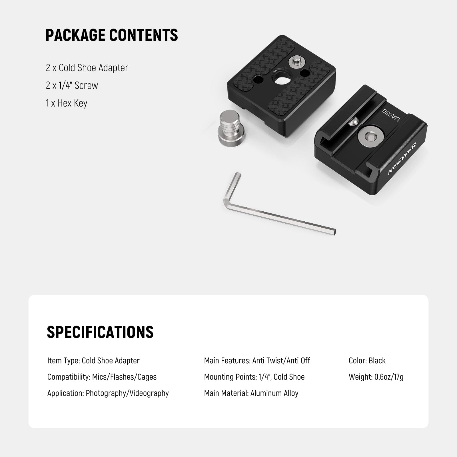 PACKAGE CONTENTS  
2 x Cold Shoe Adapter  
2 x 1/4" Screw  
1 x Hex Key  

SPECIFICATIONS  
Item Type: Cold Shoe Adapter  
Compatibility: Mics/Flashes/Cages  
Application: Photography/Videography  
Main Features: Anti Twist/Anti Off  
Mounting Points: 1/4", Cold Shoe  
Main Material: Aluminum Alloy  
Color: Black  
Weight: 0.6oz/17g