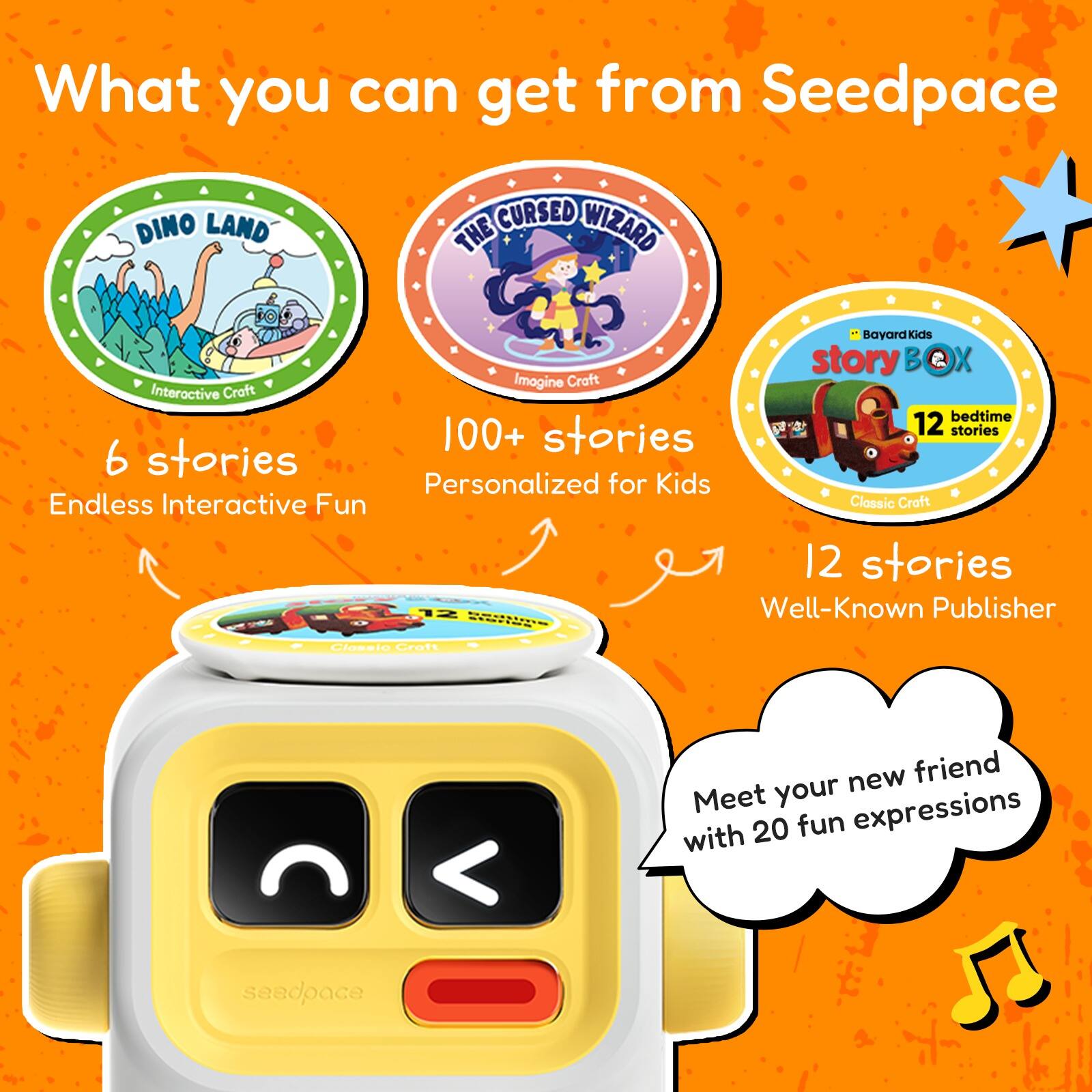 What you can get from Seedpace

- DINO LAND
  - Interactive Craft
  - 6 stories
  - Endless Interactive Fun

- THE CURSED WIZARD
  - Imogine Craft
  - 100+ stories
  - Personalized for Kids

- story BOX
  - Bayard Kids
  - 12 bedtime stories
  - Classic Craft
  - 12 stories
  - Well-Known Publisher

- Meet your new friend with 20 fun expressions