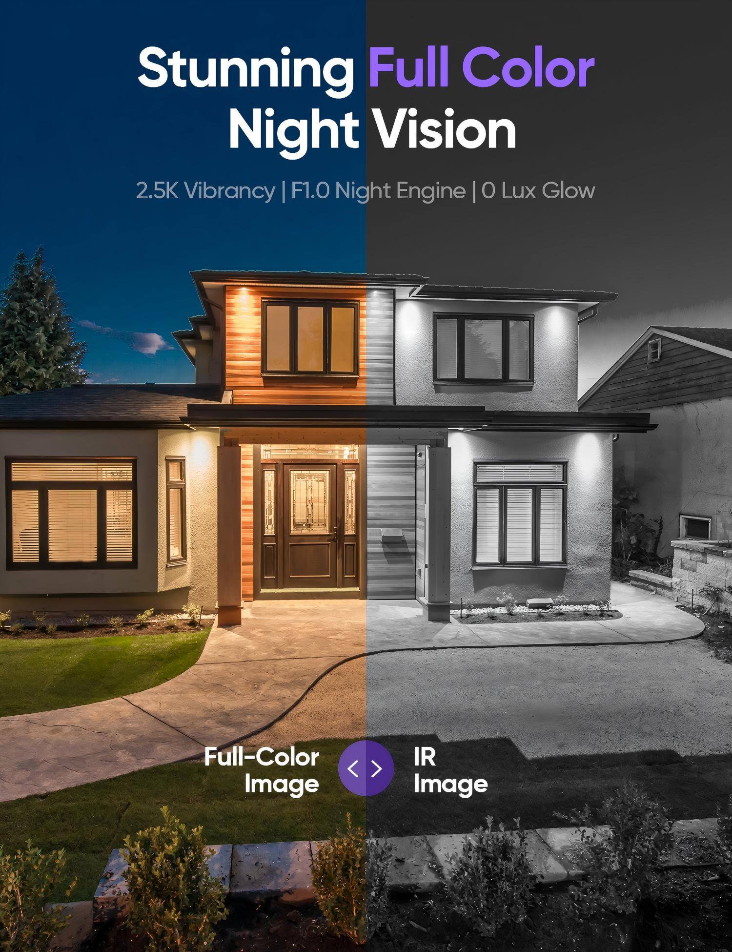 Stunning Full Color Night Vision  
2.5K Vibrancy | F1.0 Night Engine | 0 Lux Glow  

Full-Color Image  
IR Image