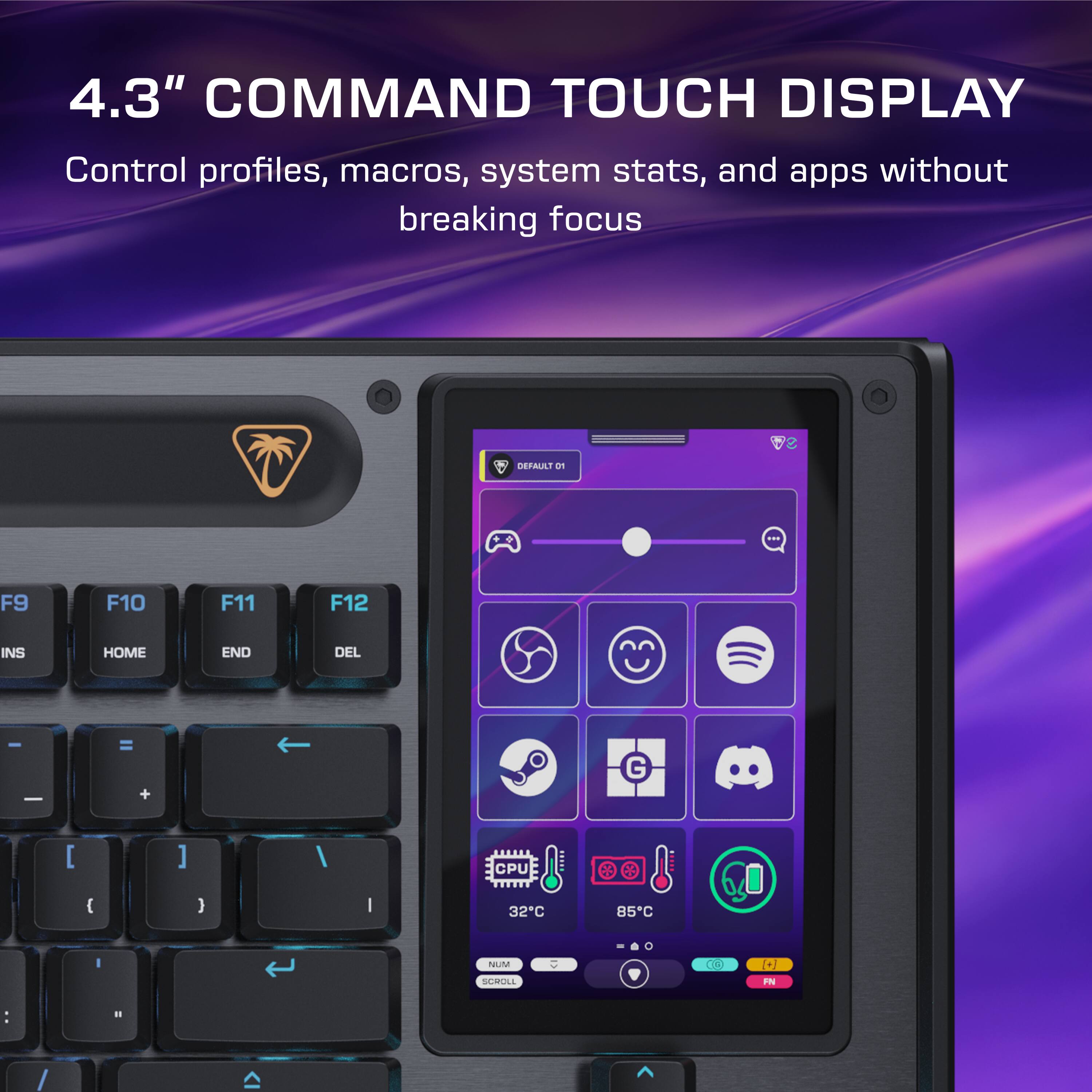 4.3" COMMAND TOUCH DISPLAY  
Control profiles, macros, system stats, and apps without breaking focus  

DEFAULT  
F9 F10 F11 F12  
INS HOME END DEL  
- = +  
[ ] /  
CPU  
32°C 85°C  
NUM SCROLL