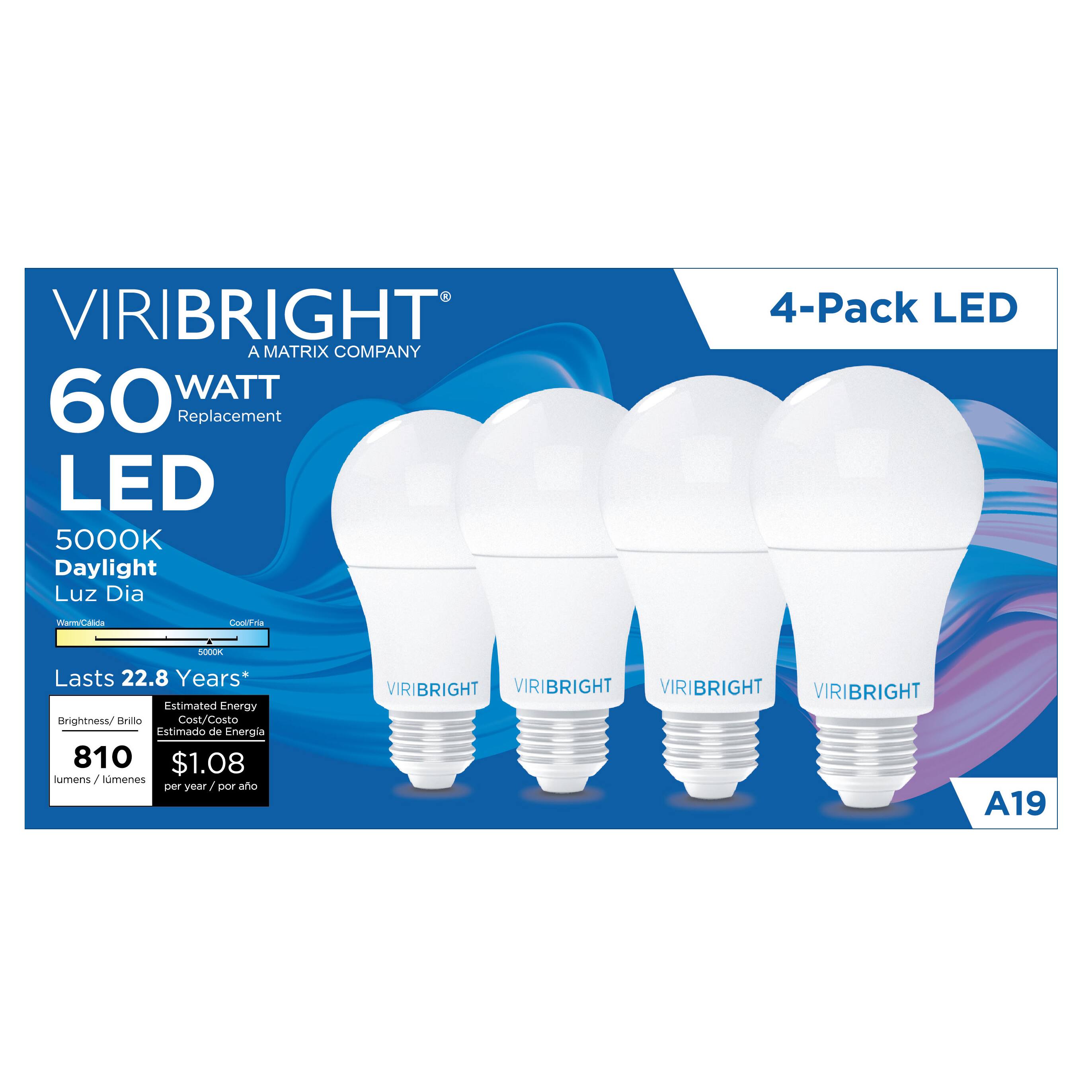 VIRIBRIGHT  
A MATRIX COMPANY  

60 WATT  
Replacement  

LED  
5000K  
Daylight  
Luz Dia  

4-Pack LED  

Lasts 22.8 Years*  

Brightness/Brillo  
810 lumens/lumenes  

Estimated Energy Cost/Costo Estimado de Energía  
$1.08 per year/por año  

A19