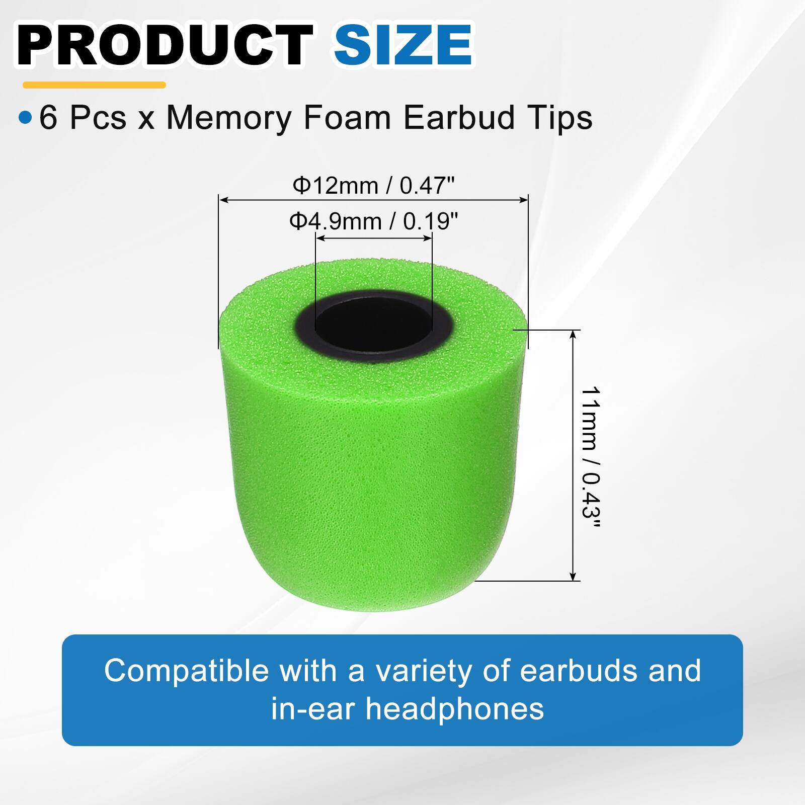 PRODUCT SIZE

- 6 Pcs x Memory Foam Earbud Tips

- Ø12mm / 0.47"
- Ø4.9mm / 0.19"
- 11mm / 0.43"

Compatible with a variety of earbuds and in-ear headphones