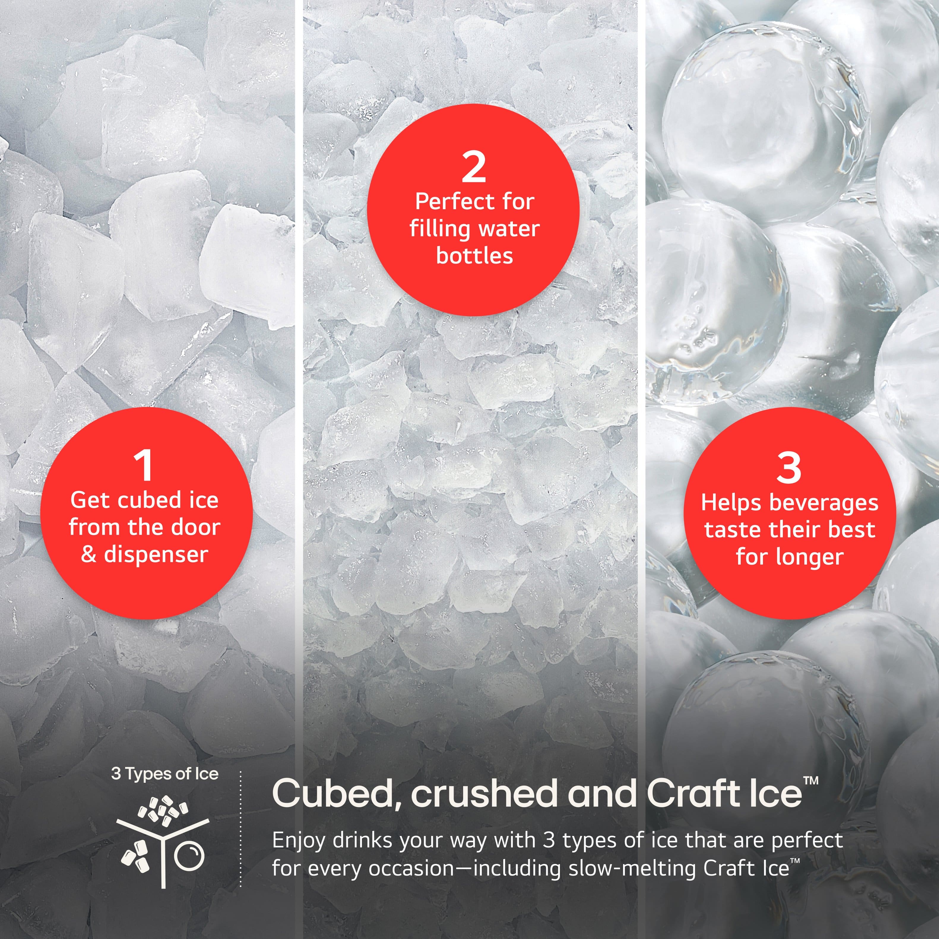 1. Get cubed ice from the door & dispenser
2. Perfect for filling water bottles
3. Helps beverages taste their best for longer
3 Types of Ice:
- Cubed Ice
- Crushed Ice
- Craft Ice
Enjoy drinks your way with 3 types of ice that are perfect for every occasion-including slow-melting Craft Ice.
