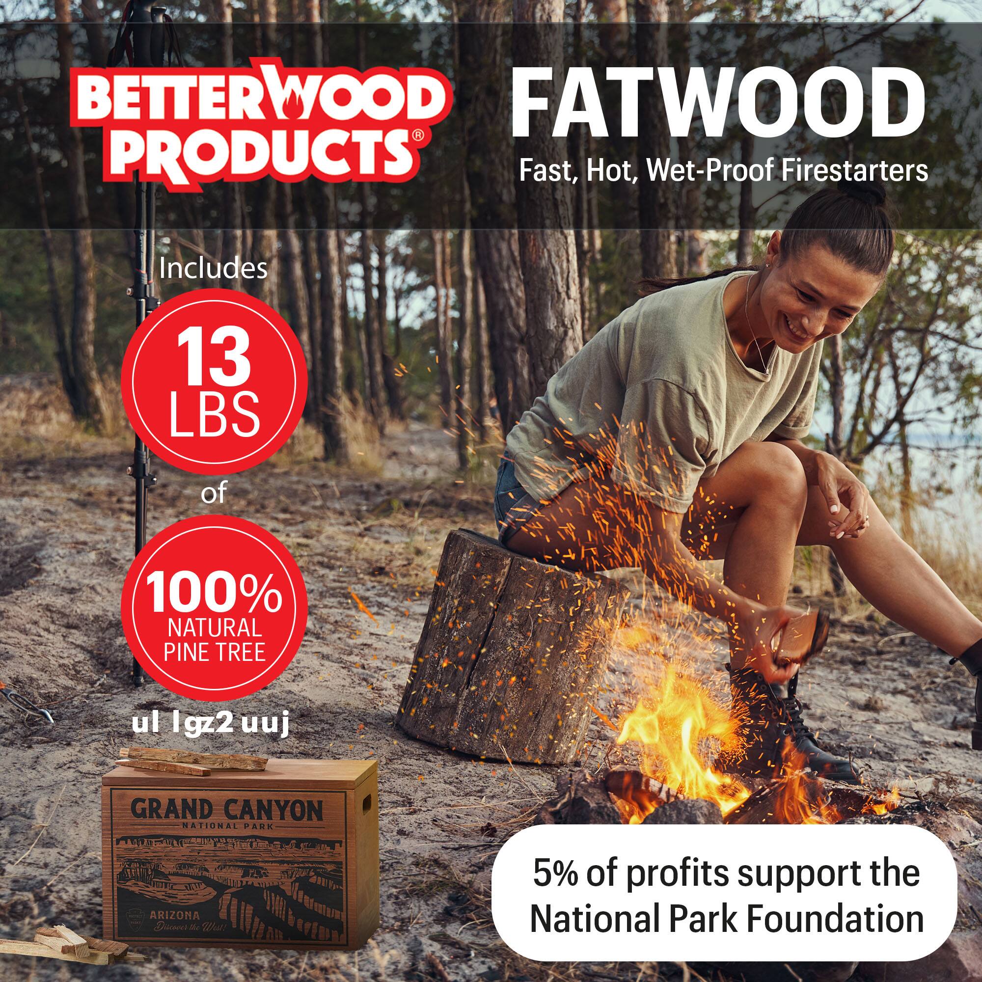 BETTERWOOD PRODUCTS

FATWOOD
Fast, Hot, Wet-Proof Firestarters

Includes 13 LBS of 100% NATURAL PINE TREE

GRAND CANYON NATIONAL PARK ARIZONA

5% of profits support the National Park Foundation