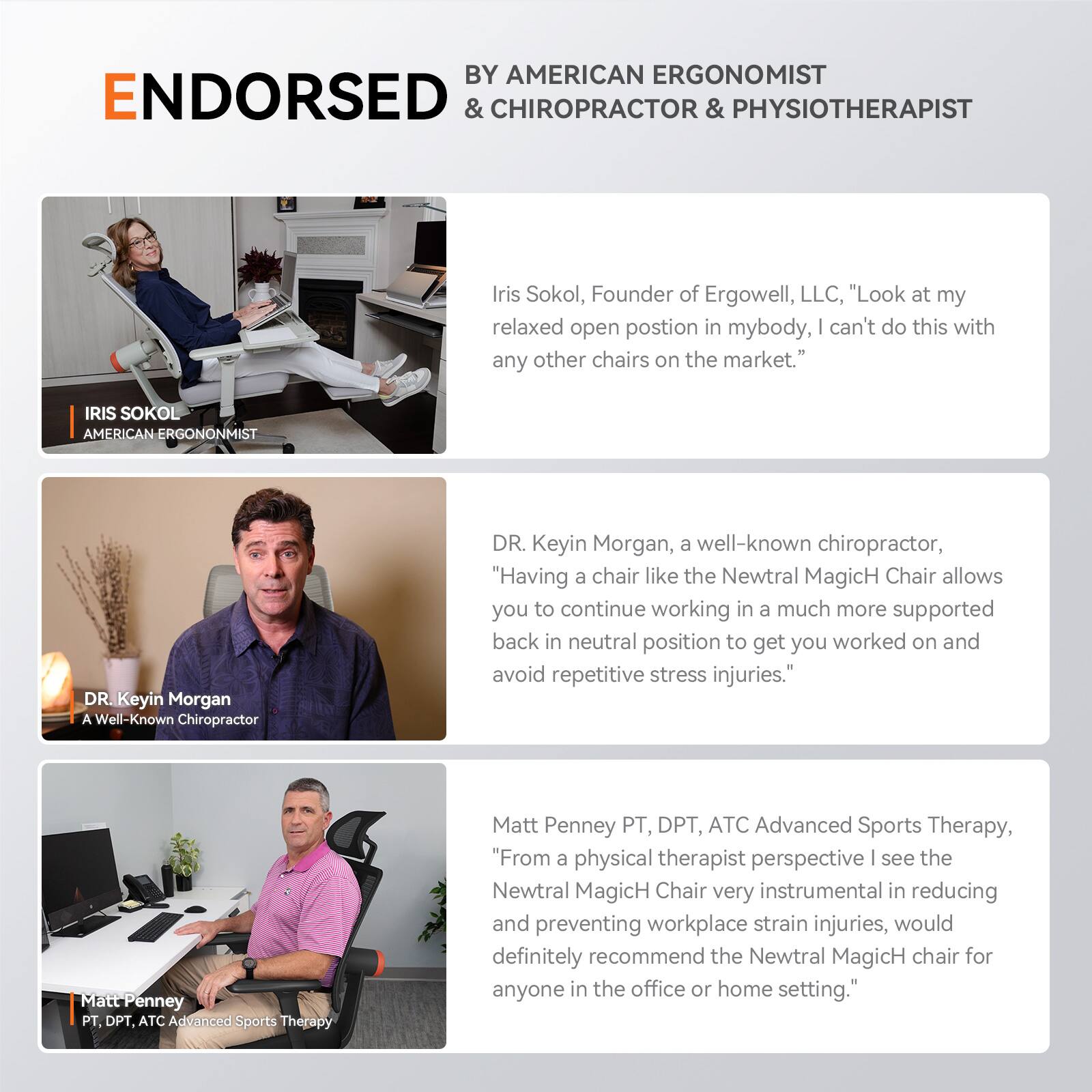 BY AMERICAN ERGONOMIST ENDORSED & CHIROPRACTOR & PHYSIOTHERAPIST

Iris Sokol, Founder of Ergowell, LLC, "Look at my relaxed open postion in my body, I can't do this with any other chairs on the market."

IRIS SOKOL
AMERICAN ERGONOMIST

DR Keyin Morgan
A Well-Known Chiropractor

DR. Keyin Morgan, a well-known chiropractor, "Having a chair like the Newtral MagicH Chair allows you to continue working in a much more supported back in neutral position to get you worked on and avoid repetitive stress injuries."

Matt Penney PT, DPT, ATC
Advanced Sports Therapy

Matt Penney PT, DPT, ATC Advanced Sports Therapy, "From a physical therapist perspective I see the Newtral MagicH Chair very instrumental in reducing and preventing workplace strain injuries, would definitely recommend the Newtral MagicH chair for anyone in the office or home setting."