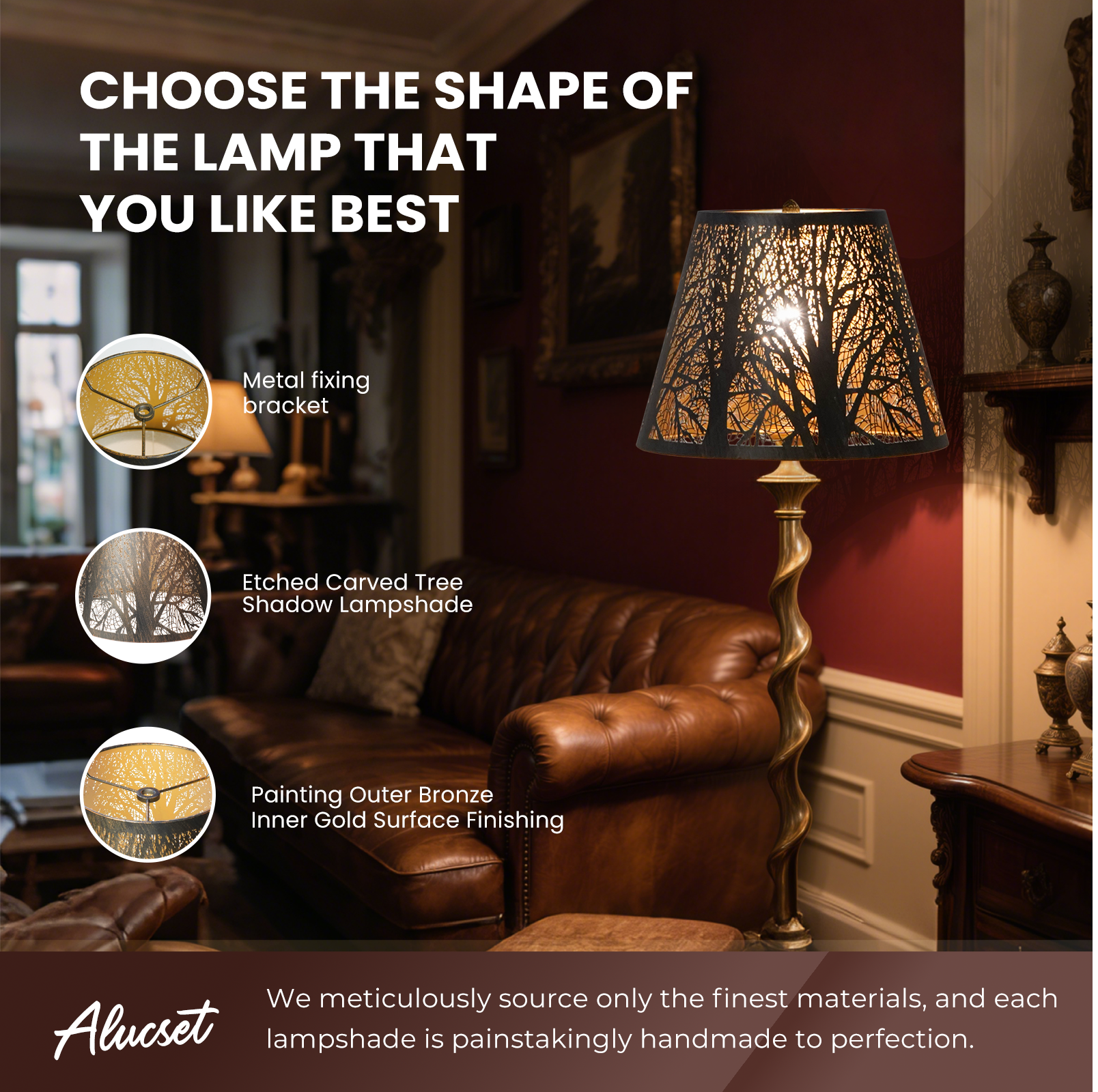 CHOOSE THE SHAPE OF THE LAMP THAT YOU LIKE BEST
Metal fixing bracket
Etched Carved Tree Shadow Lampshade
Painting Outer Bronze Inner Gold Surface Finishing
We meticulously source only the finest materials, and each Alucset lampshade is painstakingly handmade to perfection.