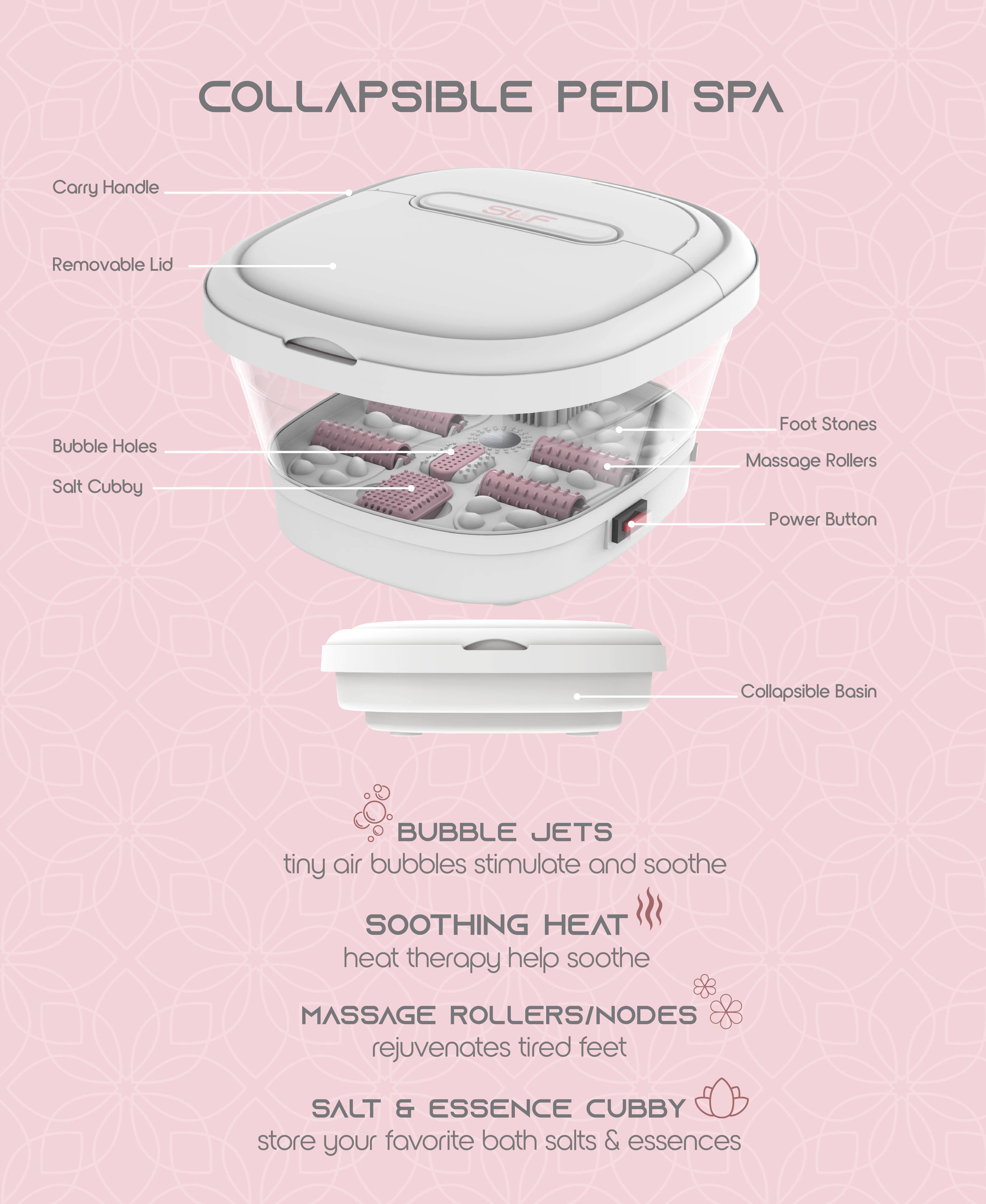 COLLAPSIBLE PEDI SPA

- Carry Handle
- Removable Lid
- Bubble Holes
- Salt Cubby
- Foot Stones
- Massage Rollers
- Power Button
- Collapsible Basin

BUBBLE JETS
tiny air bubbles stimulate and soothe

SOOTHING HEAT
heat therapy helps soothe

MASSAGE ROLLERS/NODES
rejuvenates tired feet

SALT & ESSENCE CUBBY
store your favorite bath salts & essences