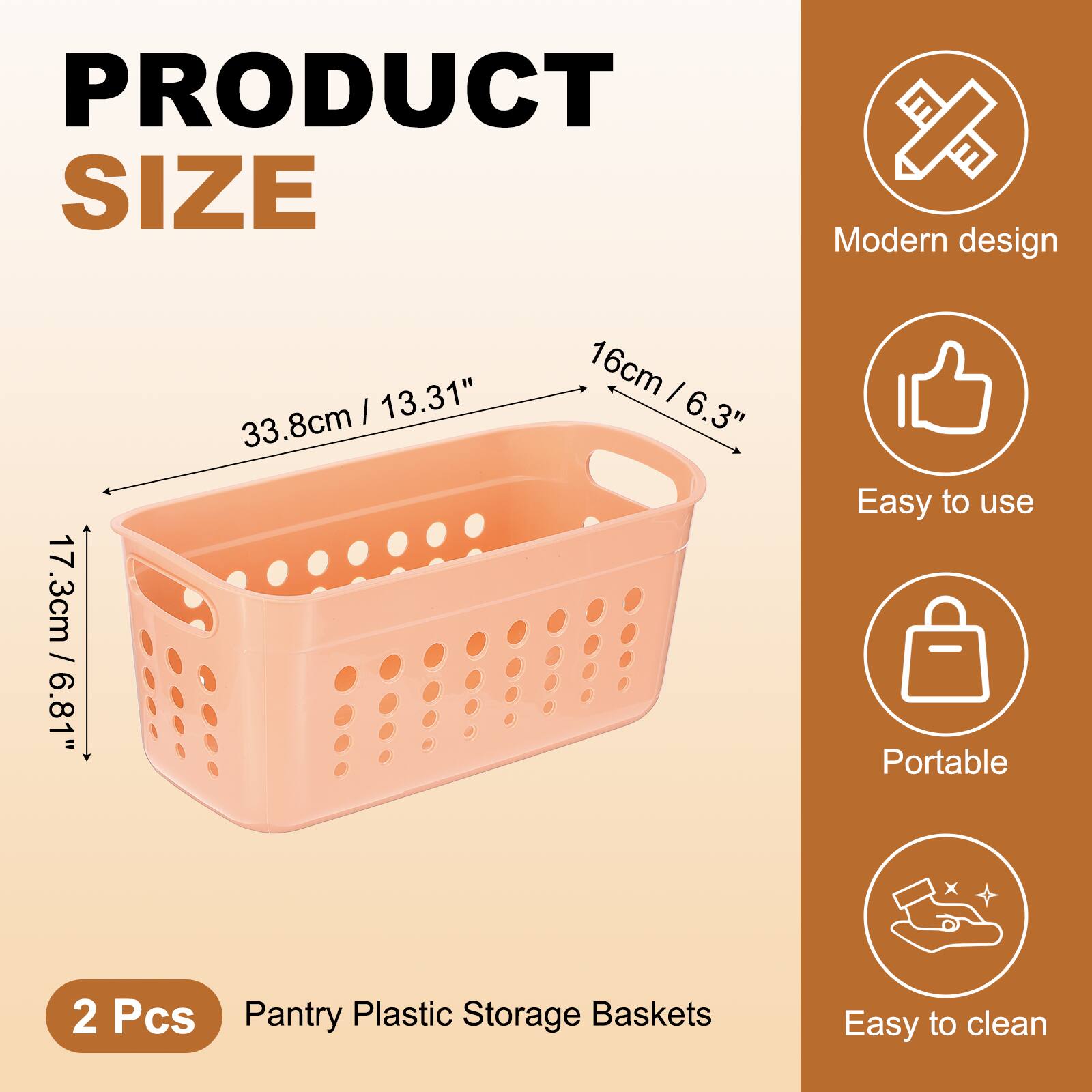 PRODUCT SIZE

Modern design  
17.3cm / 6.81"  
33.8cm / 13.31"  
16cm / 6.3"  

Easy to use  
Portable  
Easy to clean  

2 Pcs  
Pantry Plastic Storage Baskets