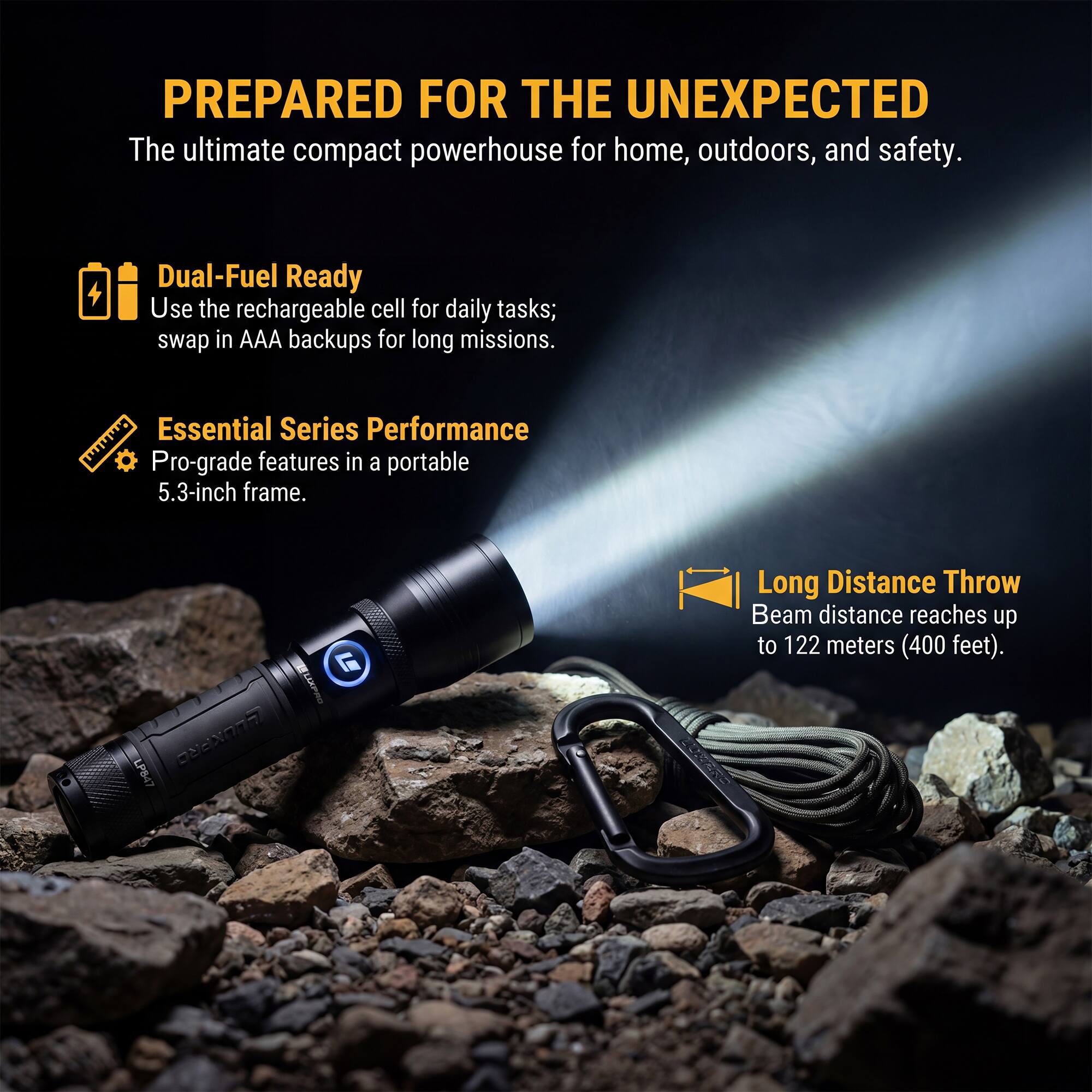 PREPARED FOR THE UNEXPECTED  
The ultimate compact powerhouse for home, outdoors, and safety.  

Dual-Fuel Ready  
Use the rechargeable cell for daily tasks; swap in AAA backups for long missions.  

Essential Series Performance  
Pro-grade features in a portable 5.3-inch frame.  

Long Distance Throw  
Beam distance reaches up to 122 meters (400 feet).