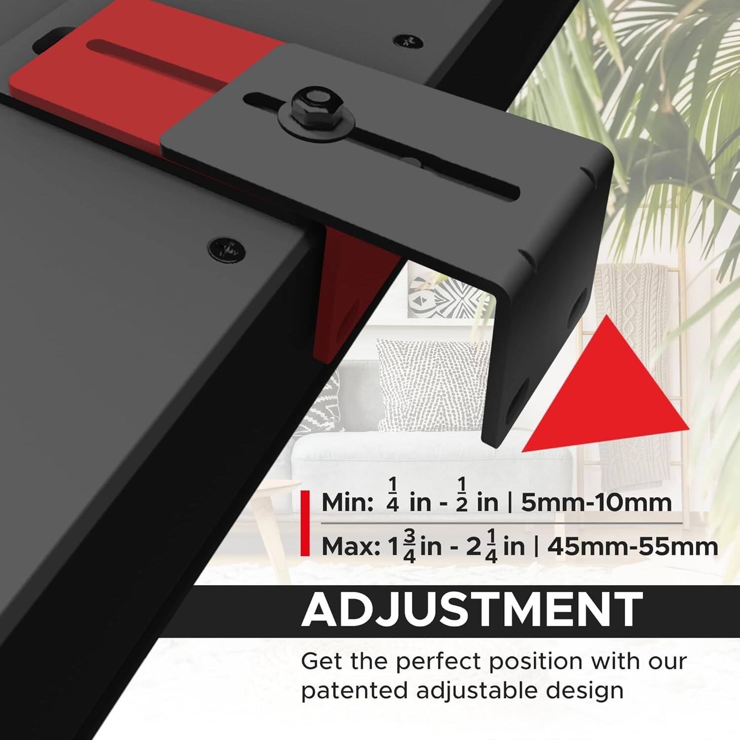 Min: 1 1/4 in - 2 in | 5mm-10mm  
Max: 1 3/4 in - 2 1/4 in | 45mm-55mm  

ADJUSTMENT  
Get the perfect position with our patented adjustable design