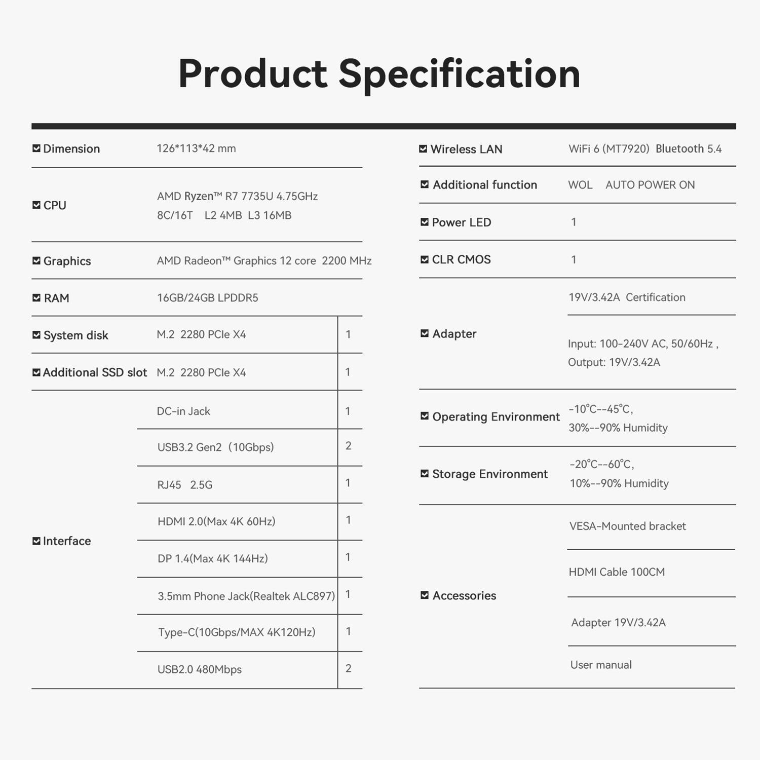 Product Specification

Dimension: 126*113*42 mm

CPU: AMD Ryzen™ R7 7735U 4.75GHz 8C/16T L2 4MB L3 16MB

Graphics: AMD Radeon™ Graphics 12 core 2200 MHz

RAM: 16GB/24GB LPDDR5

System disk: M.2 2280 PCIe X4

Additional SSD slot: M.2 2280 PCIe X4

Wireless LAN: WiFi 6 (MT7920) Bluetooth 5.4

Additional function: Power LED, WOL, AUTO POWER ON

CLR CMOS: 1

Adapter: 19V/3.42A Certification

Input: 100-240V AC, 50/60Hz, Output: 19V/3.42A DC-in Jack

Interface: 
- USB3.2 Gen2 (10Gbps) x2
- RJ45 2.5G x1
- HDMI 2.0 (Max 4K 60Hz)