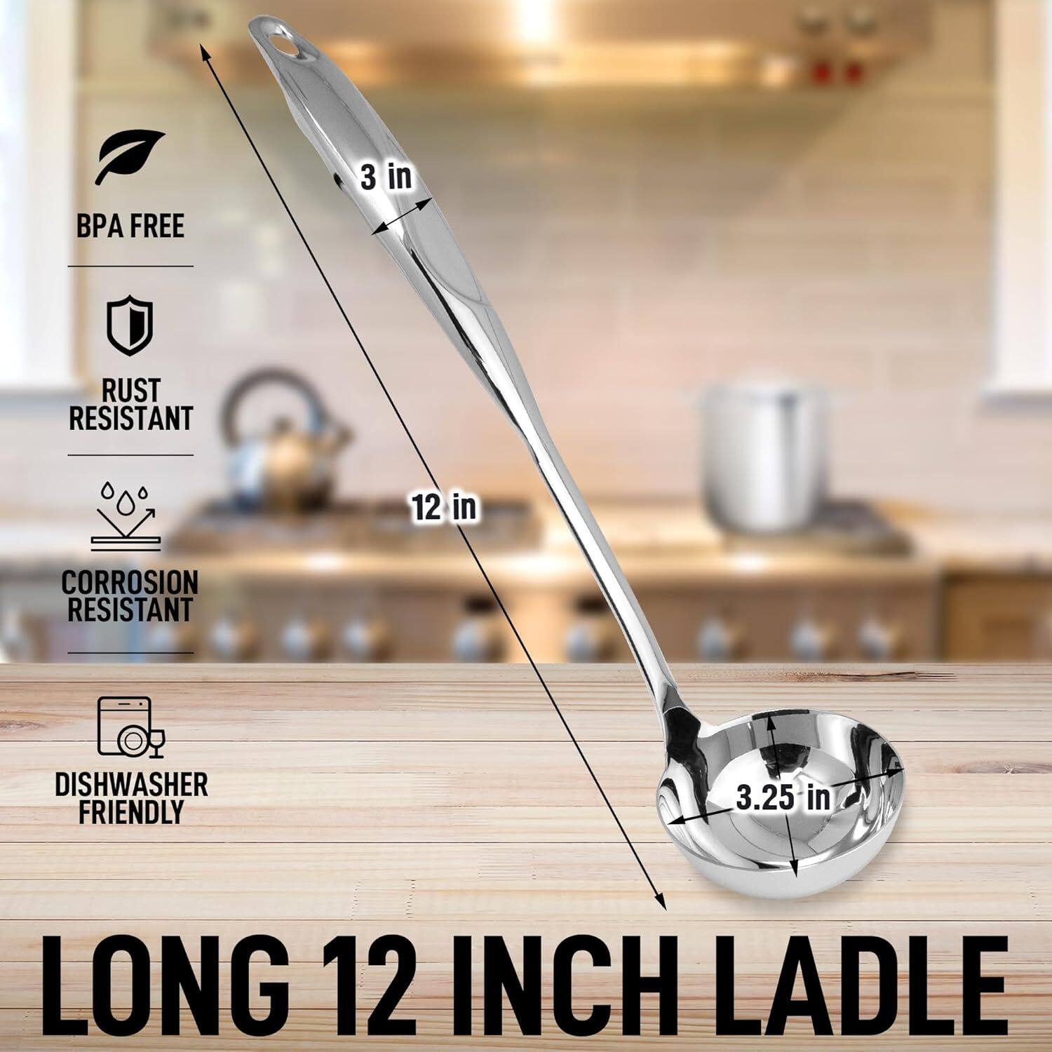 BPA FREE  
RUST RESISTANT  
CORROSION RESISTANT  
DISHWASHER FRIENDLY  
3 in  
12 in  
3.25 in  
LONG 12 INCH LADLE