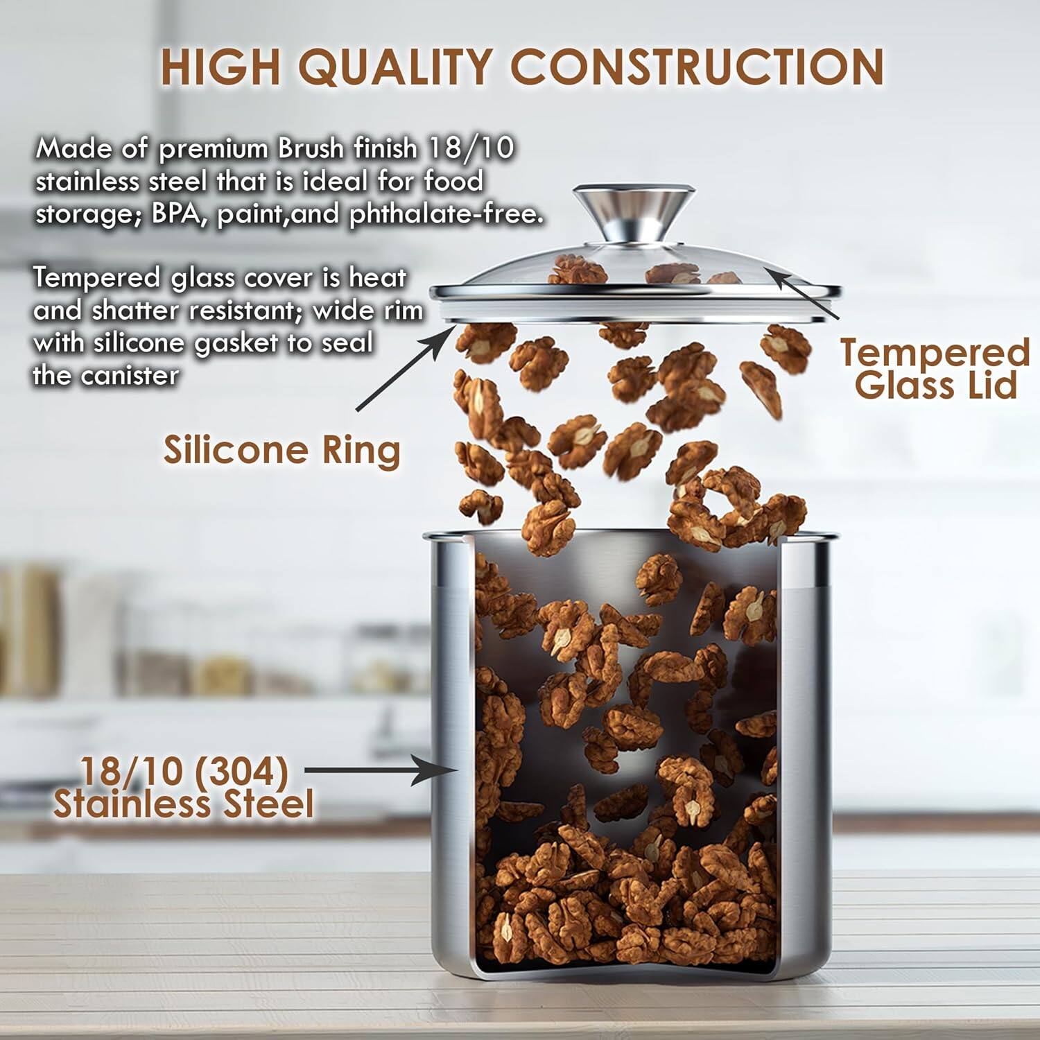 HIGH QUALITY CONSTRUCTION

Made of premium Brush finish 18/10 stainless steel that is ideal for food storage; BPA, paint, and phthalate-free. Tempered glass cover is heat and shatter resistant; wide rim with silicone gasket to seal the canister

Silicone Ring

Tempered Glass Lid

18/10 (304) Stainless Steel