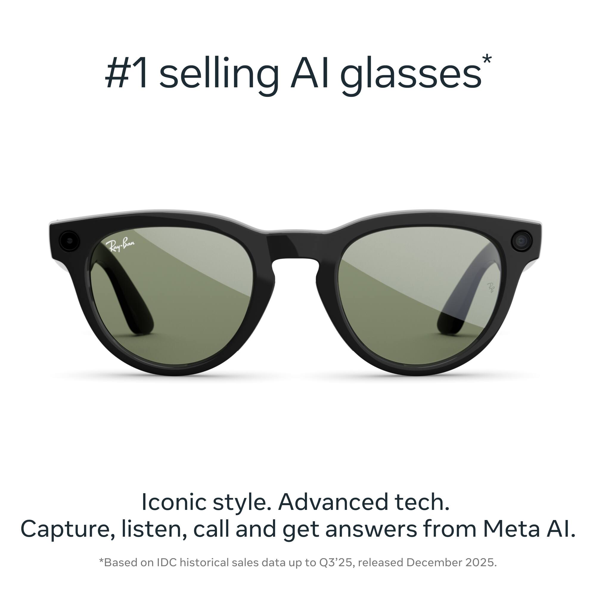 #1 selling AI glasses*

Iconic style. Advanced tech. Capture, listen, call and get answers from Meta AI.

*Based on IDC historical sales data up to Q3'25, released December 2025.