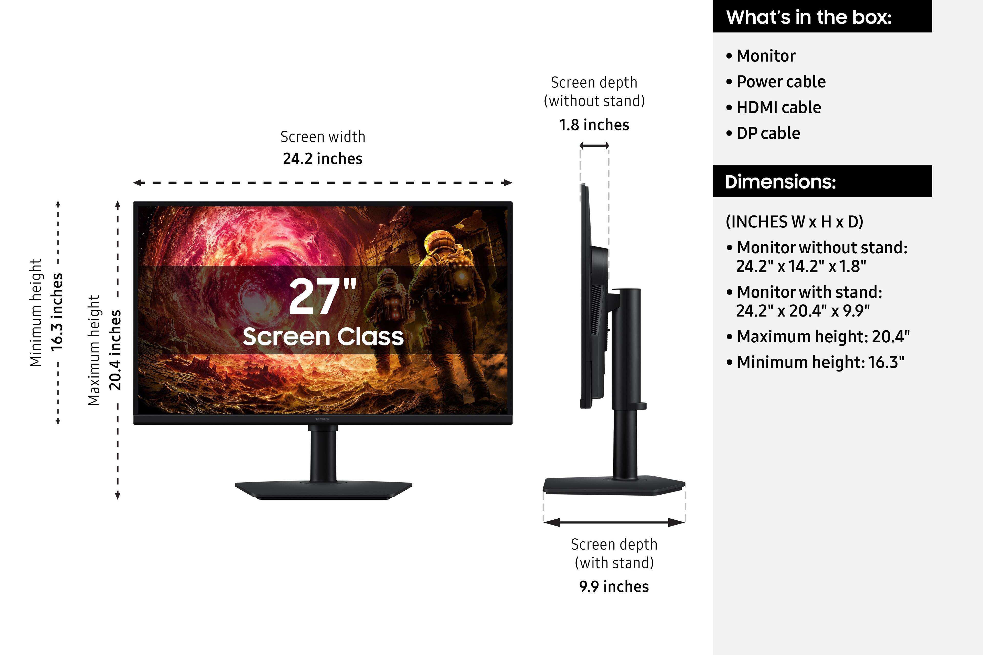 What's in the box:
- Monitor
- Power cable
- HDMI cable
- DP cable

Dimensions:
- Screen width: 24.2 inches
- Screen depth (without stand): 1.8 inches
- Screen depth (with stand): 9.9 inches
- Maximum height: 20.4 inches
- Minimum height: 16.3 inches

Screen Class (INCHES W X H X D)
- Monitor without stand: 24.2" X 14.2" x 1.8"
- Monitor with stand: 24.2" X 20.4" X 9.9"