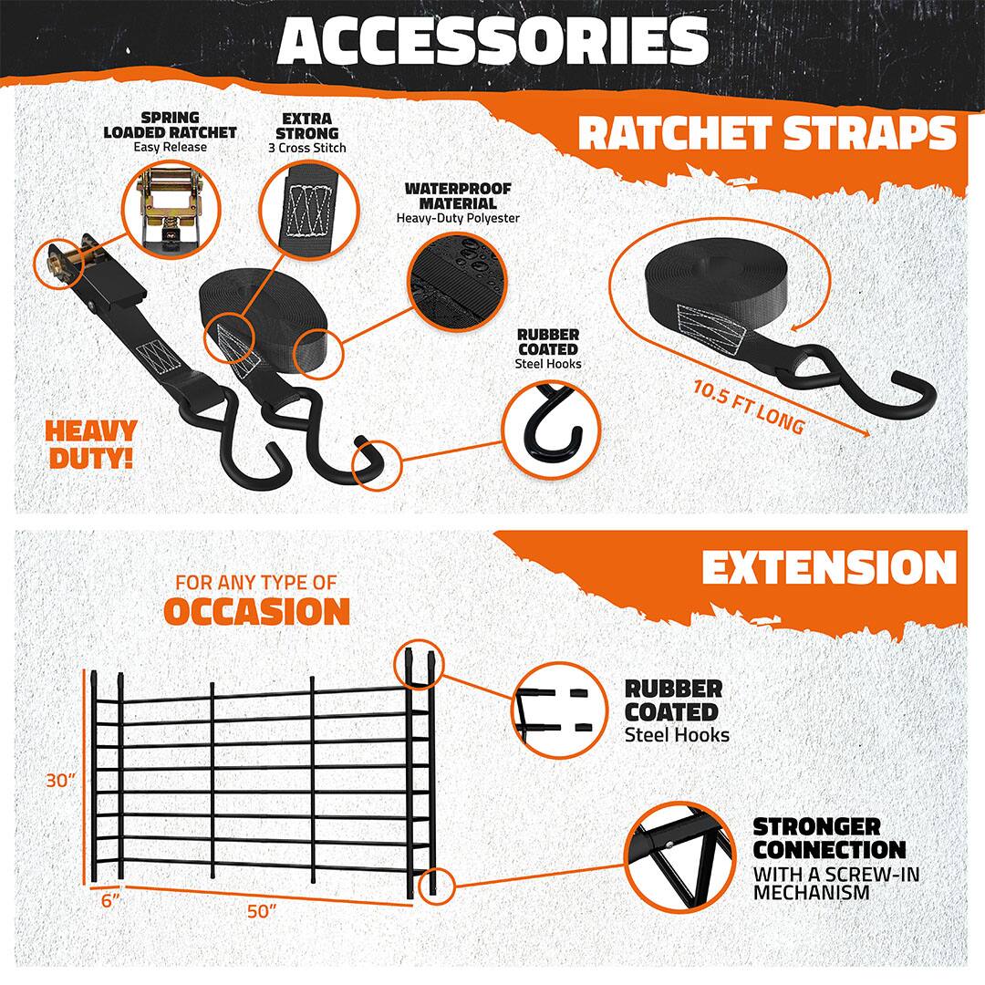 **Accessories Ratchet Straps**

- **Spring Loaded Ratchet**
  - Easy Release

- **Extra Strong**
  - 3 Cross Stitch

- **Waterproof Material**
  - Heavy-Duty Polyester

- **Rubber Coated Steel Hooks**

- **Heavy Duty!**

- **10.5 ft Long**

**Extension**

- **For Any Type of Occasion**
  - 6" to 30" to 50"

- **Rubber Coated Steel Hooks**

- **Stronger Connection with a Screw-In Mechanism**