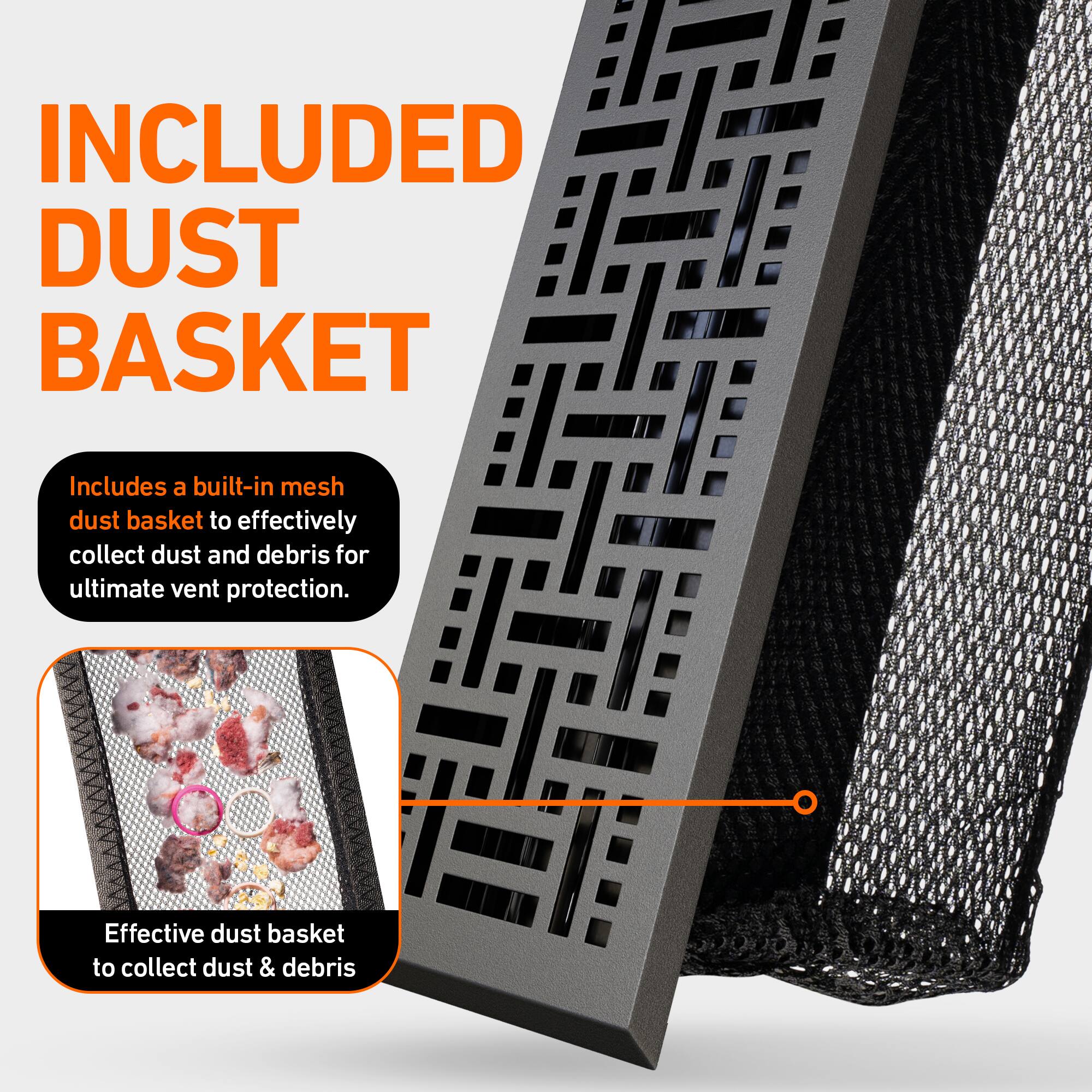 INCLUDED DUST BASKET

Includes a built-in mesh dust basket to effectively collect dust and debris for ultimate vent protection.

Effective dust basket to collect dust & debris