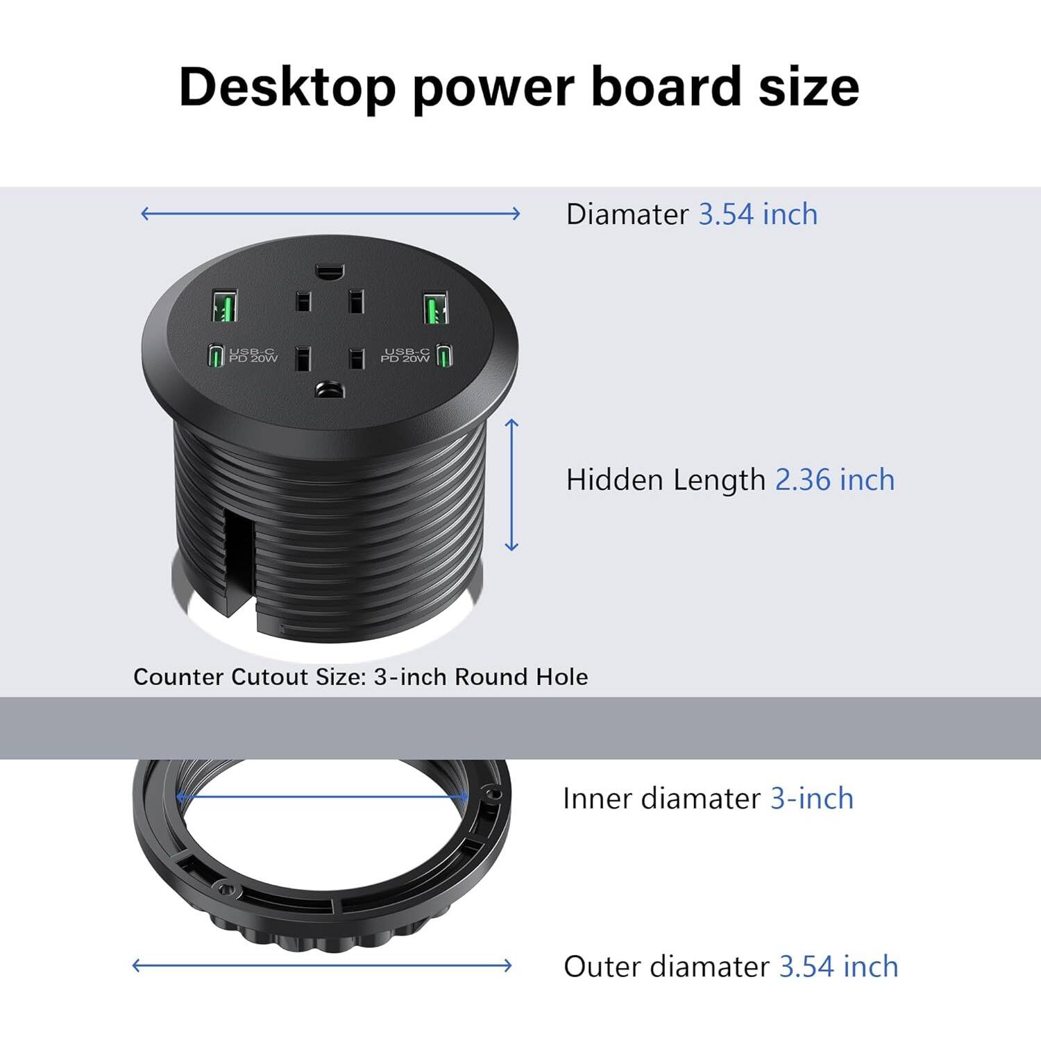 Desktop power board size
Diamater 3.54 inch
Hidden Length 2.36 inch
Counter Cutout Size: 3-inch Round Hole
Inner diamater 3-inch
Outer diamater 3.54 inch