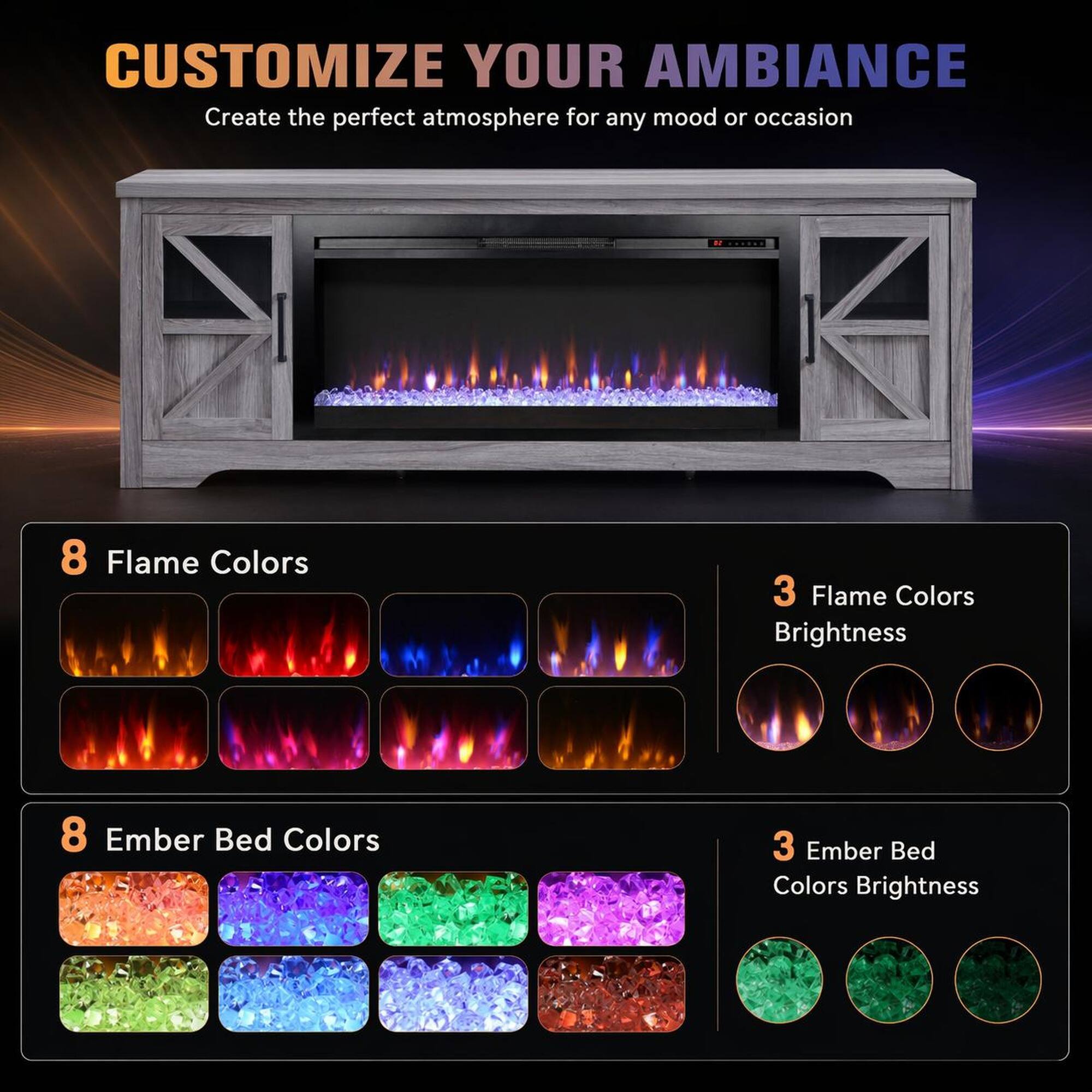 CUSTOMIZE YOUR AMBIANCE  
Create the perfect atmosphere for any mood or occasion  

8 Flame Colors  
3 Flame Colors Brightness  

8 Ember Bed Colors  
3 Ember Bed Colors Brightness