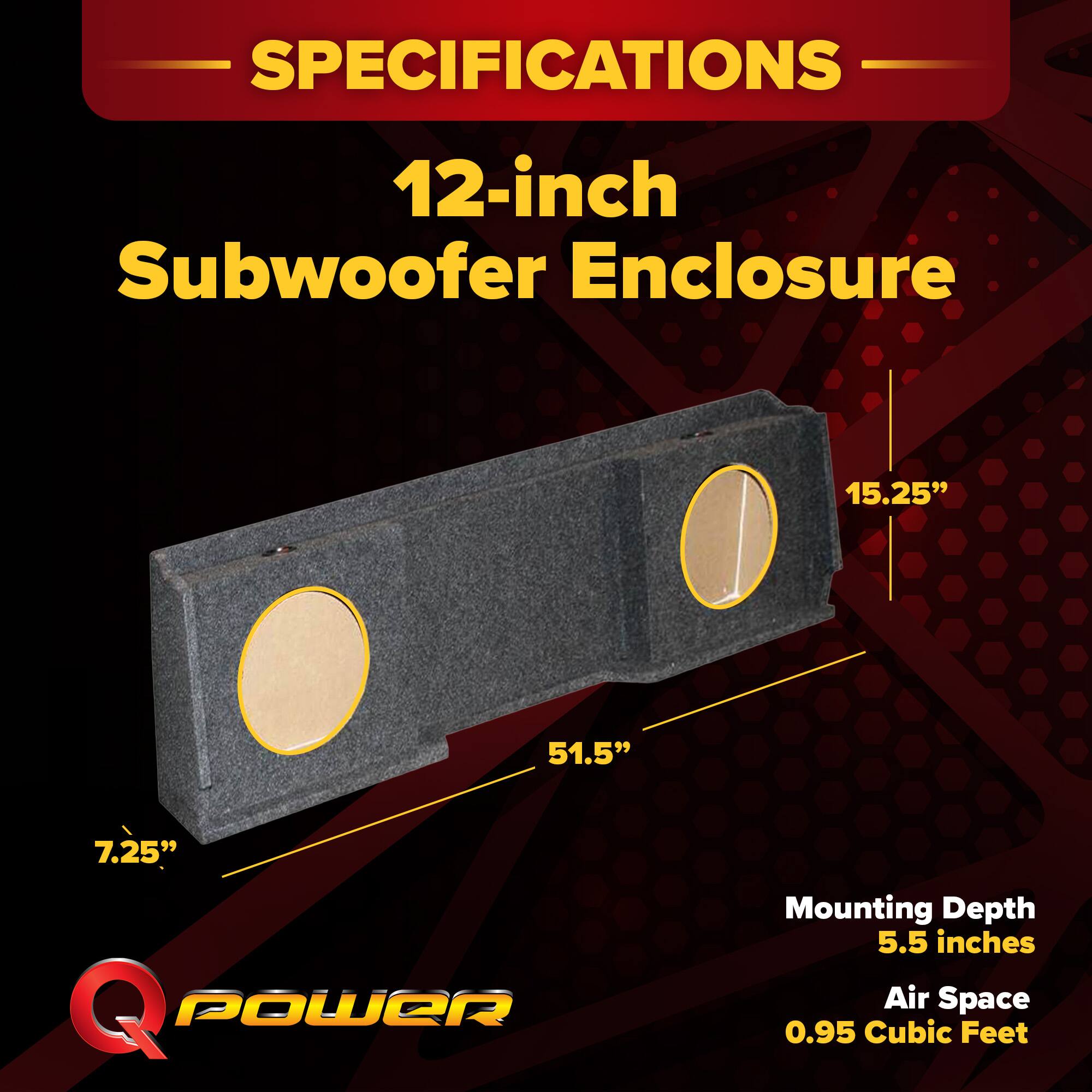 SPECIFICATIONS  
12-inch Subwoofer Enclosure  
15.25" x 51.5" x 7.25"  
Mounting Depth: 5.5 inches  
Air Space: 0.95 Cubic Feet