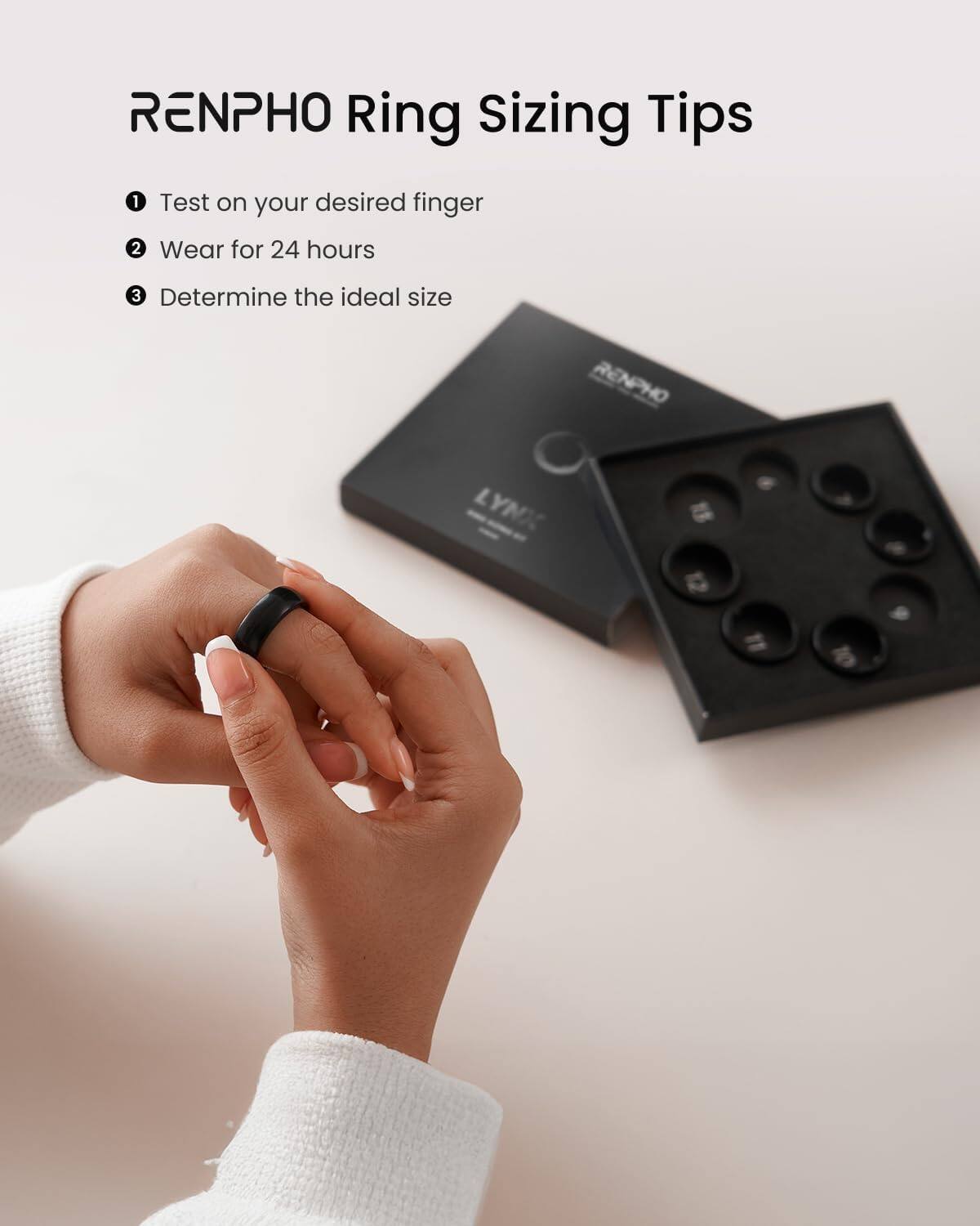 RENPHO Ring Sizing Tips

1. Test on your desired finger
2. Wear for 24 hours
3. Determine the ideal size

RENPHO LYNX 1 12 11 6