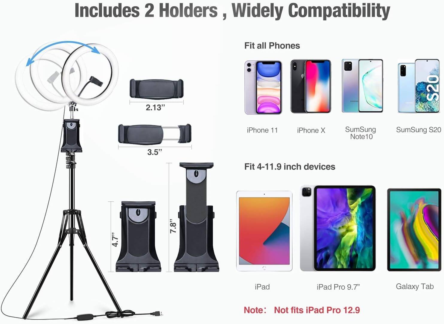 Includes 2 Holders, Widely Compatibility

Fit all Phones:
- iPhone 11
- iPhone X
- SumSung Note10
- SumSung S20

Fit 4-11.9 inch devices:
- iPad
- iPad Pro 9.7"
- Galaxy Tab

Note: Not fits iPad Pro 12.9

2.13" 3.5" 4.7" 7.8"