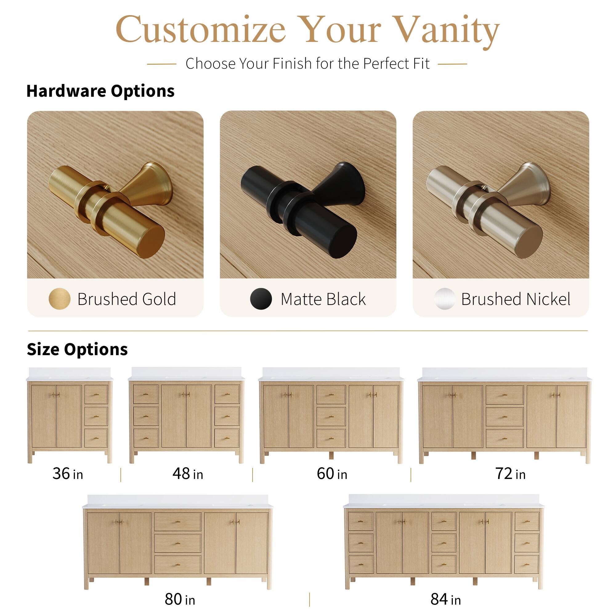 Customize Your Vanity  
Choose Your Finish for the Perfect Fit  

Hardware Options  
- Brushed Gold  
- Matte Black  
- Brushed Nickel  

Size Options  
- 36 in  
- 48 in  
- 60 in  
- 72 in  
- 80 in  
- 84 in