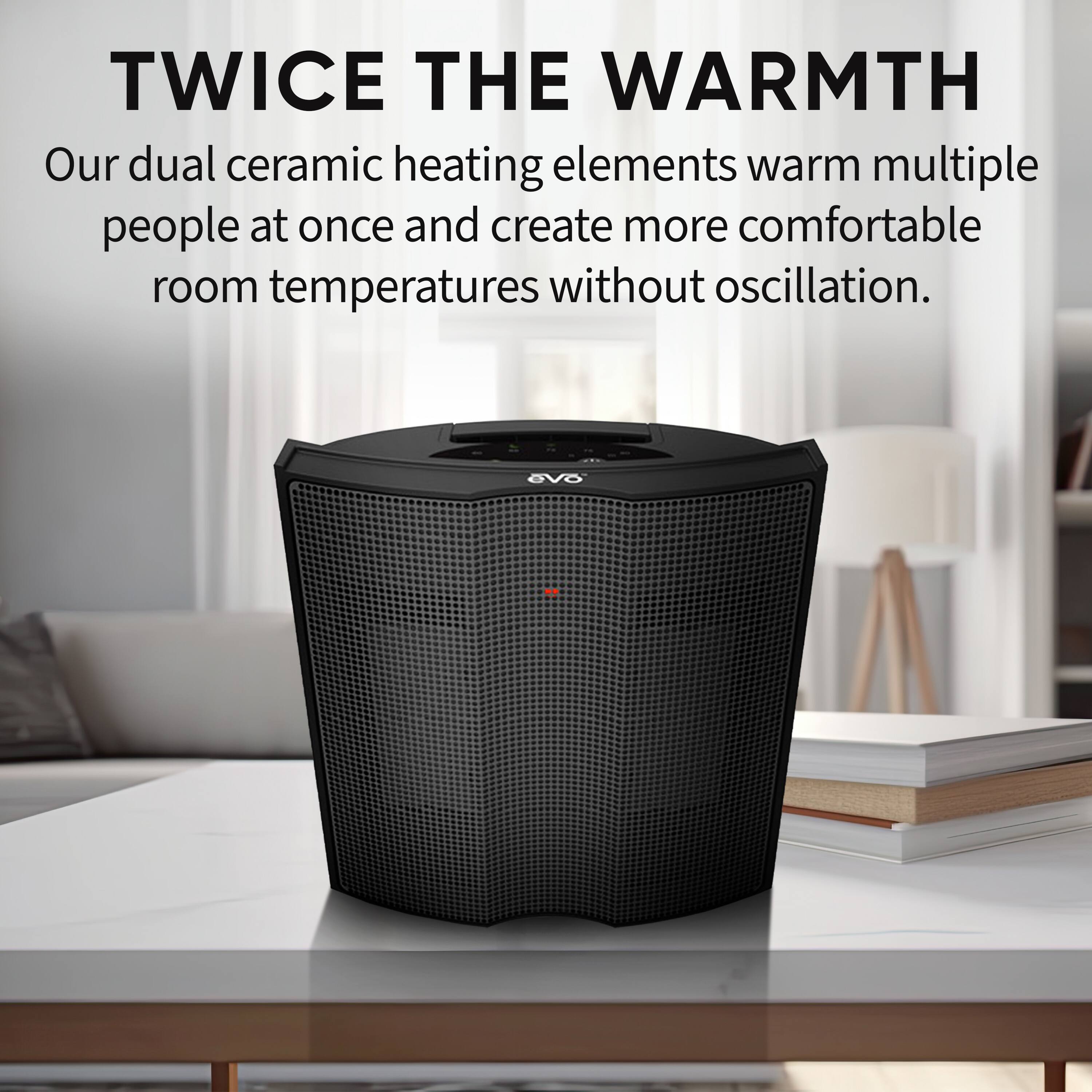 TWICE THE WARMTH

Our dual ceramic heating elements warm multiple people at once and create more comfortable room temperatures without oscillation.