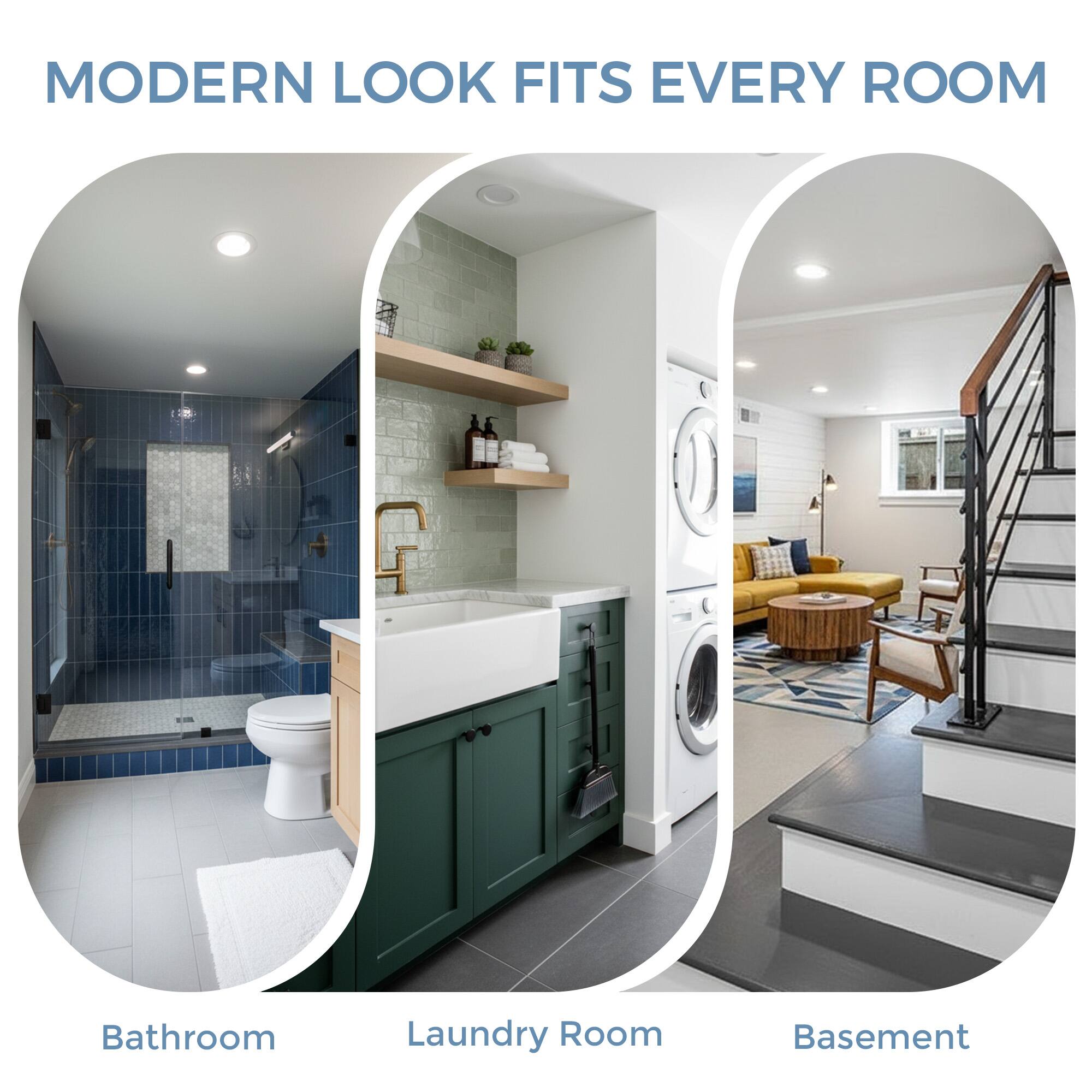 MODERN LOOK FITS EVERY ROOM

Bathroom  
Laundry Room  
Basement