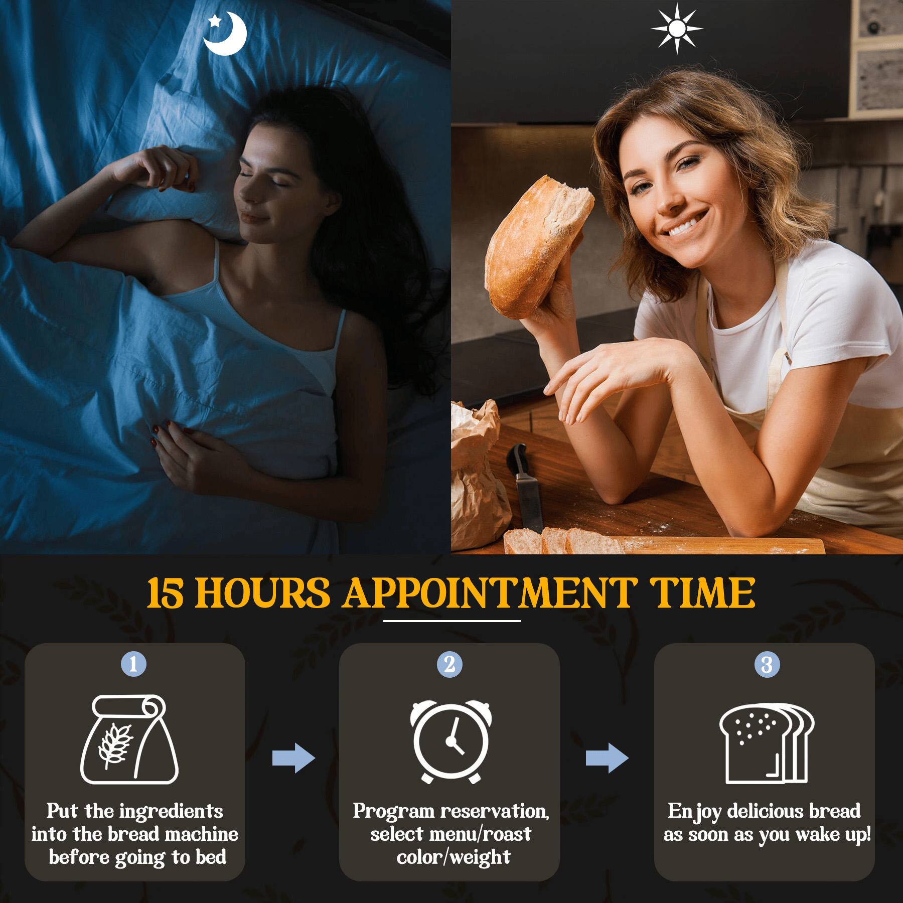 15 HOURS APPOINTMENT TIME

1. Put the ingredients into the bread machine before going to bed
2. Program reservation, select menu/roast color/weight
3. Enjoy delicious bread as soon as you wake up!
