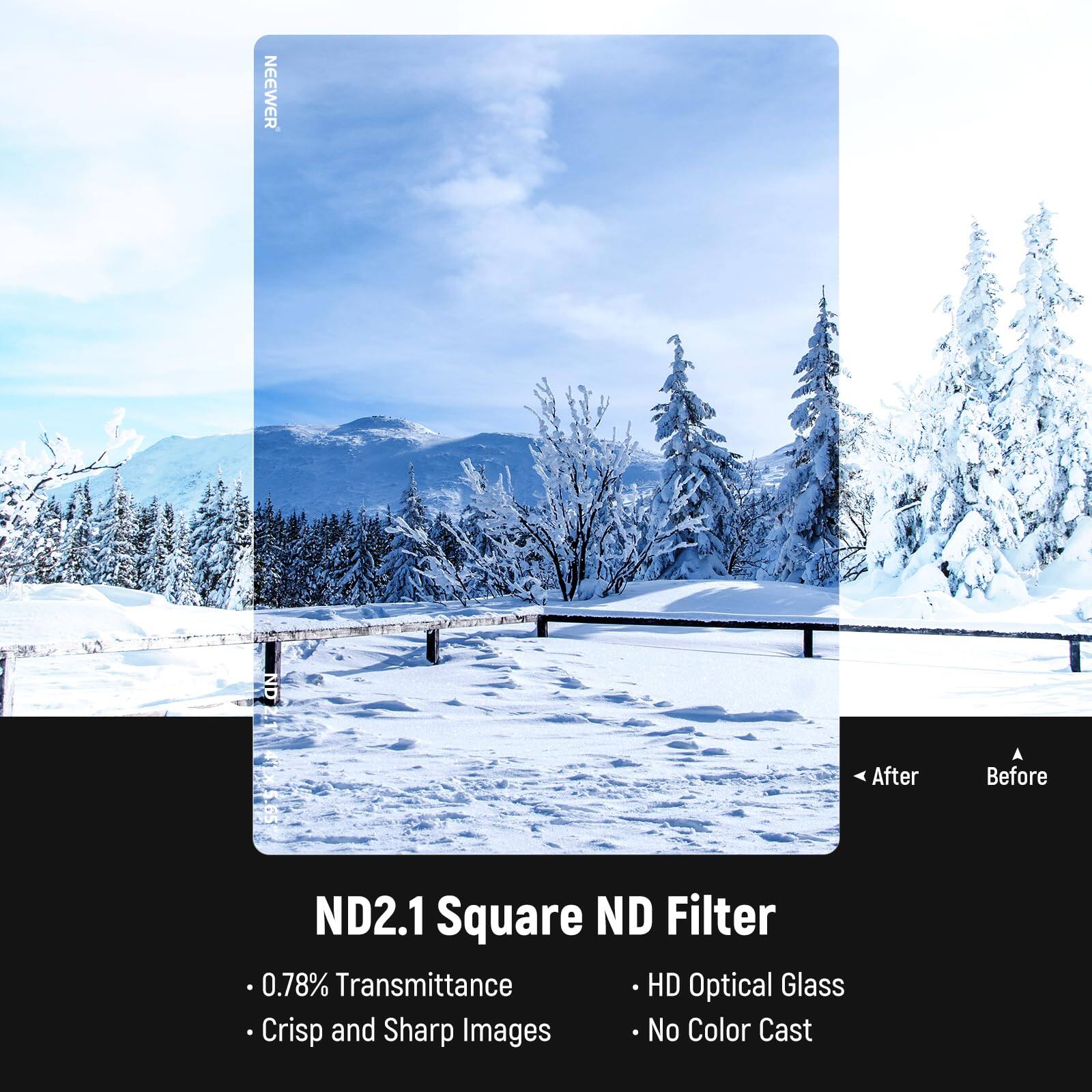 NEEWER After Before ND2.1 Square ND Filter  
0.78% Transmittance  
HD Optical Glass  
Crisp and Sharp Images  
No Color Cast