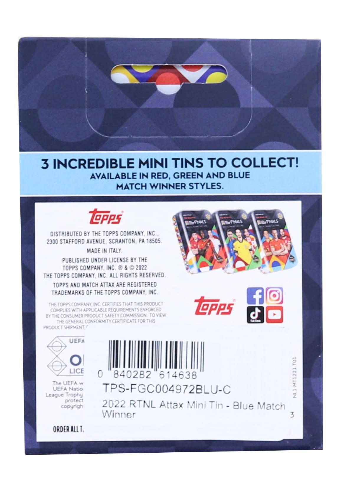 3 INCREDIBLE MINI TINS TO COLLECT! AVAILABLE IN RED, GREEN AND BLUE MATCH WINNER STYLES.

DISTRIBUTED BY THE TOPPS COMPANY INC., 2300 STAFFORD AVENUE SCRANTON, PA 18505 MADE IN ITALY PUBLISHED UNDER LICENSE BY THE TOPPS COMPANY, INC & 2022 THE TOPPS COMPANY INC ALL RIGHTS RESERVED. TOPPS AND MATCH ATTAX ARE REGISTERED TRADEMARKS OF THE TOPPS COMPANY, INC THE TOPPS COMPANY INC CERTIFIES THAT THIS PRODUCT COMPLIES WITH APPLICABLE REQUIREMENTS ENFORCED BY THE CONSUMER PRODUCT SAFETY COMMISSION TO VIEW THE GENERAL CONFORMITY CERTIFICATE FOR THIS PRODUCT SHIPMENT, ESFALS PNALS tePps BFNALS f UEFA O LICE 0 840282 614638 League The UEFA UEFA Trophy Natio w TPS-FGC004972BLU-C NL1-MT1221.TO1 protect copyrigh 2022 RTNL Attax Mini Tin Blue Match Winner 3 ORDER ALL T.