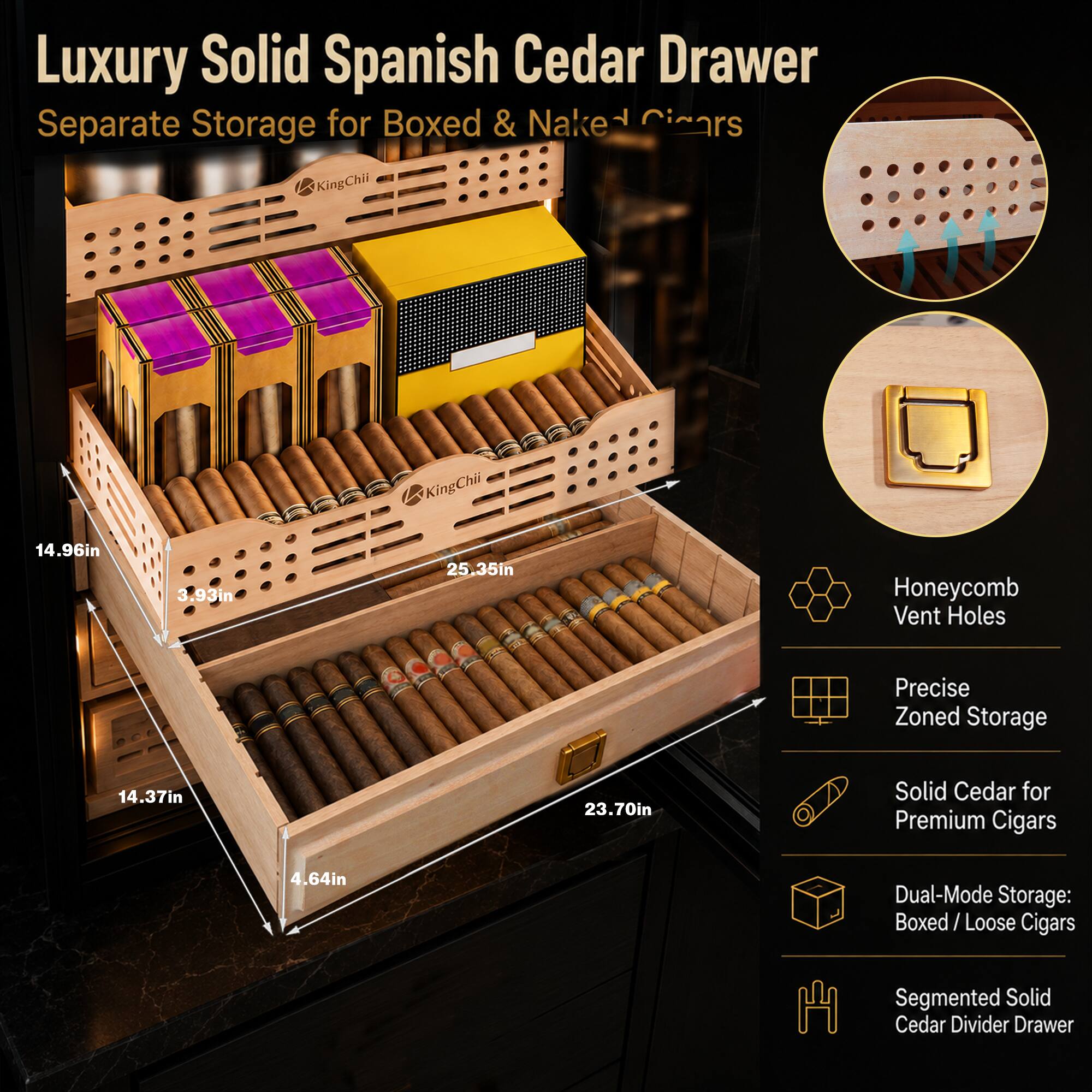 Luxury Solid Spanish Cedar Drawer  
Separate Storage for Boxed & Naked Cigars  

KingChii  
14.96in  
3.93in  
25.35in  
Honeycomb Vent Holes  
Precise Zoned Storage  
14.37in  
23.70in  
Solid Cedar for Premium Cigars  
4.64in  
Dual-Mode Storage: Boxed/ Loose Cigars  
Segmented Solid Cedar Divider Drawer