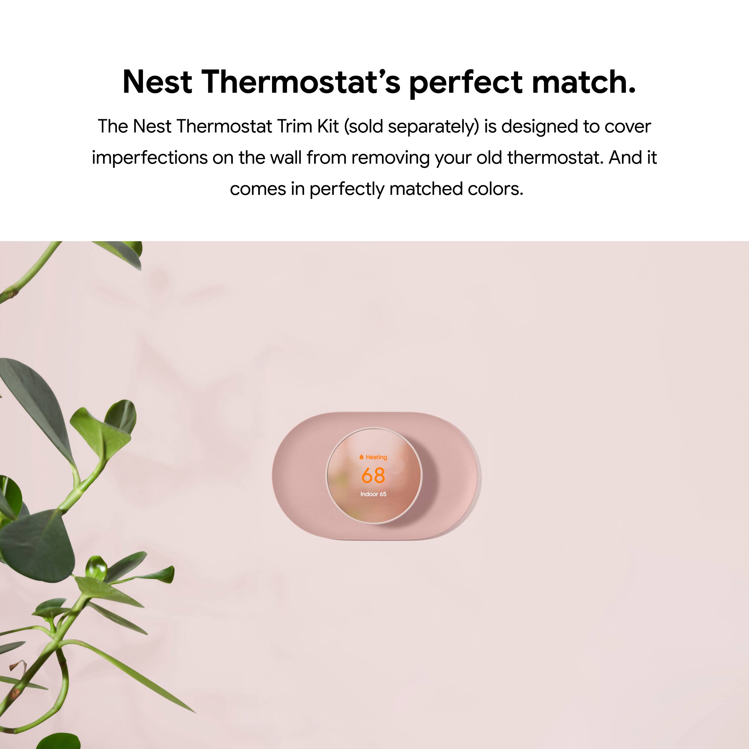 Nest Thermostat's perfect match. The Nest Thermostat Trim Kit (sold separately) is designed to cover imperfections on the wall from removing your old thermostat. And it comes in perfectly matched colors. Heating 68 indoor