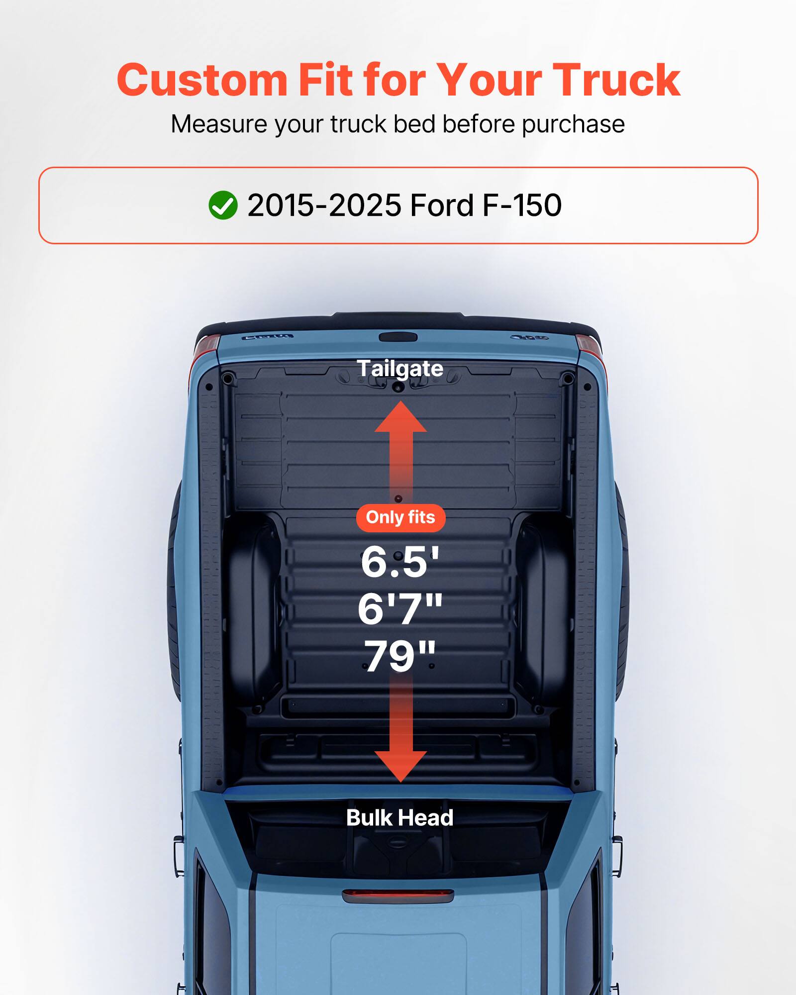Custom Fit for Your Truck  
Measure your truck bed before purchase  

2015-2025 Ford F-150  

Tailgate  
Only fits  
6.5'  
6'7"  
79"  

Bulk Head