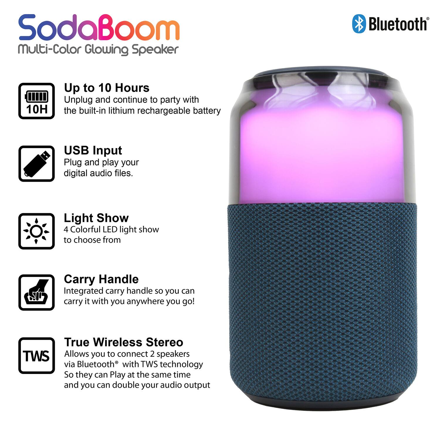 SodaBoom Multi-Color Glowing Speaker

- Up to 10 Hours
  Unplug and continue to party with the built-in lithium rechargeable battery

- USB Input
  Plug and play your digital audio files.

- Light Show
  4 Colorful LED light show to choose from

- Carry Handle
  Integrated carry handle so you can carry it with you anywhere you go!

- True Wireless Stereo (TWS)
  Allows you to connect 2 speakers via Bluetooth® with TWS technology so they can play at the same time and you can double your audio output