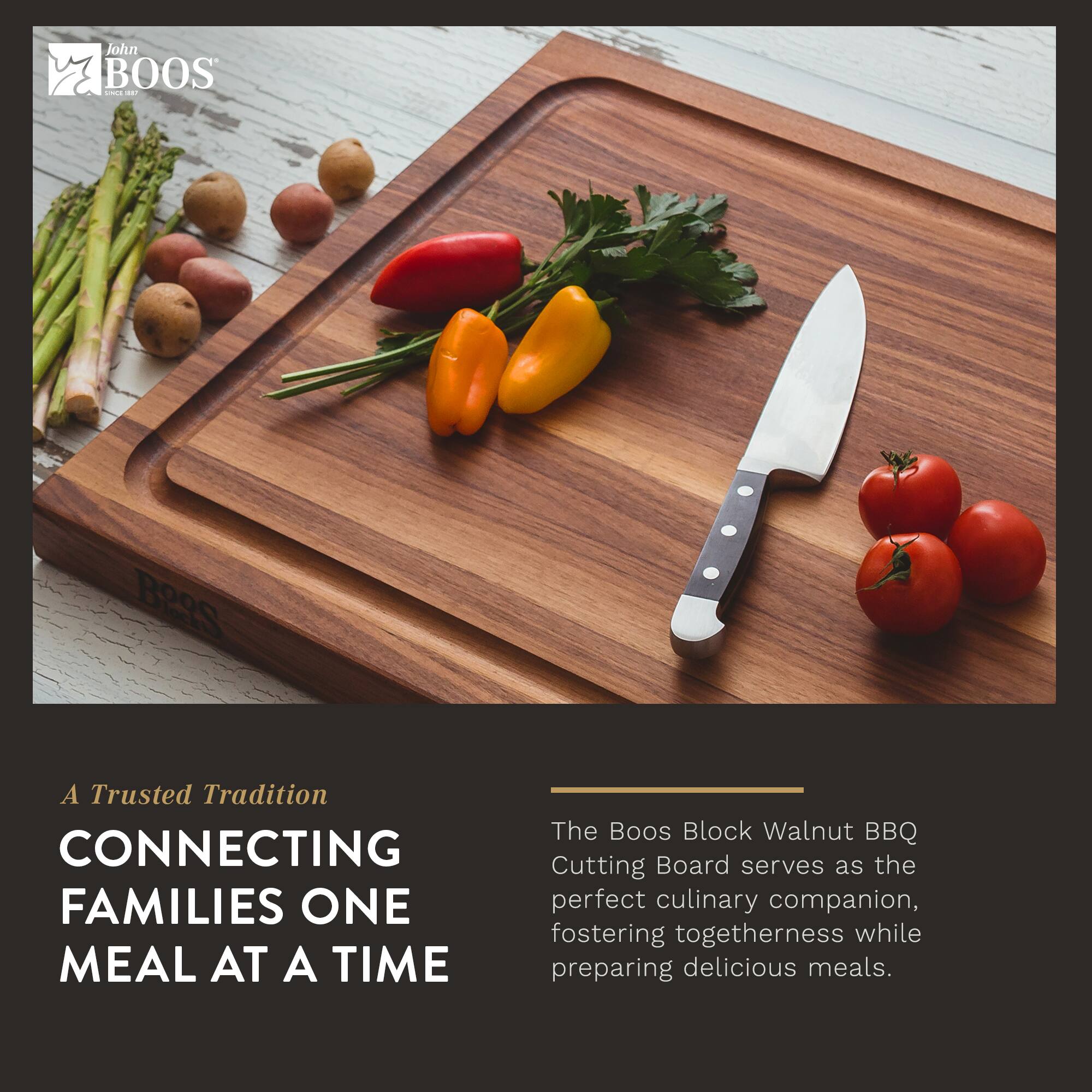 John BOOS  
A Trusted Tradition  
CONNECTING FAMILIES ONE MEAL AT A TIME  

The Boos Block Walnut BBQ Cutting Board serves as the perfect culinary companion, fostering togetherness while preparing delicious meals.