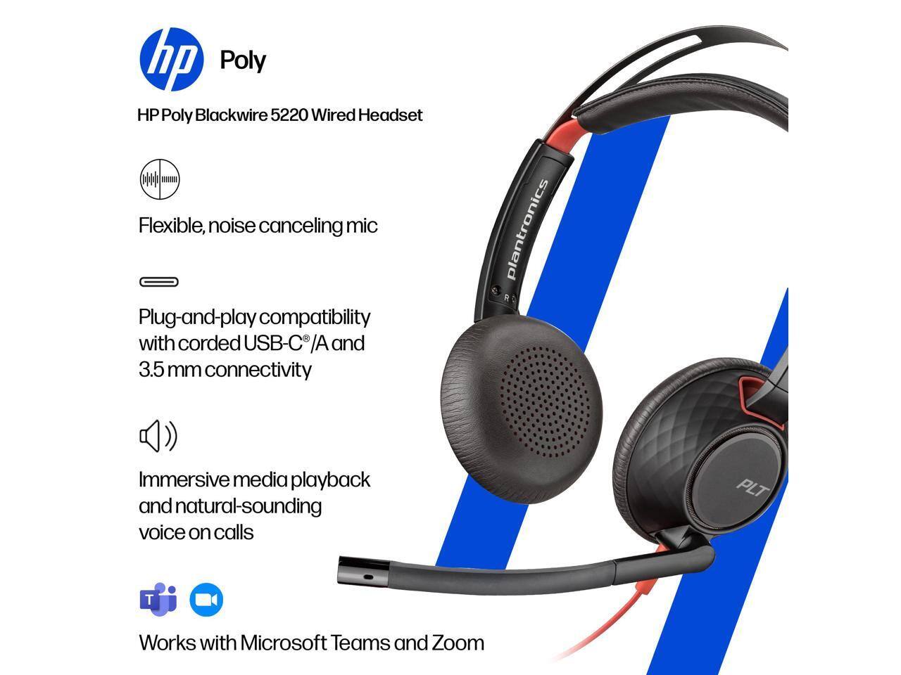 hp Poly HP Poly Blackwire 5220 Wired Headset

- Flexible, noise canceling mic
- Plug-and-play compatibility with corded USB-C /A and 3.5 mm connectivity
- Immersive media playback and natural-sounding voice on calls
- Works with Microsoft Teams and Zoom