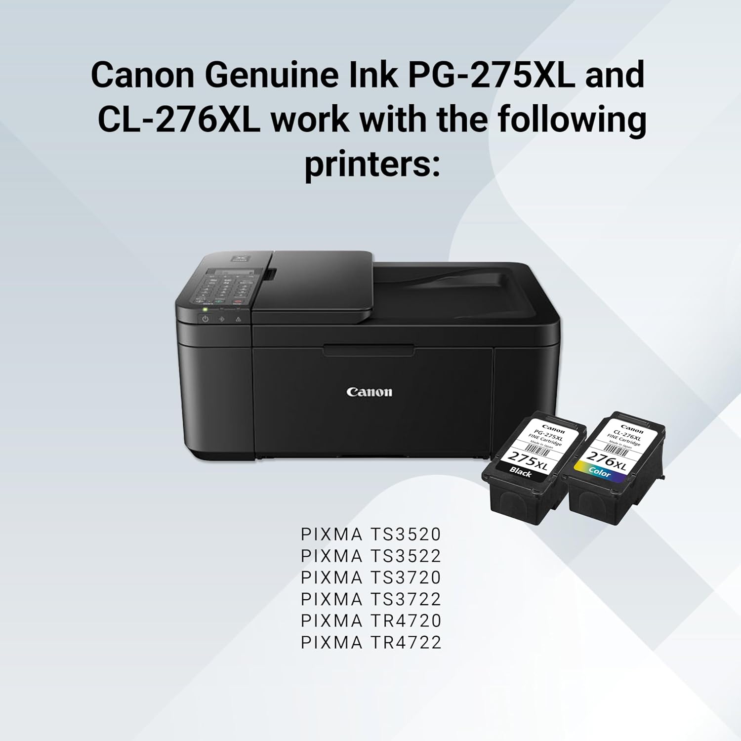 Canon Genuine Ink PG-275XL and CL-276XL work with the following printers:

- PIXMA TS3520
- PIXMA TS3522
- PIXMA TS3720
- PIXMA TS3722
- PIXMA TR4720
- PIXMA TR4722