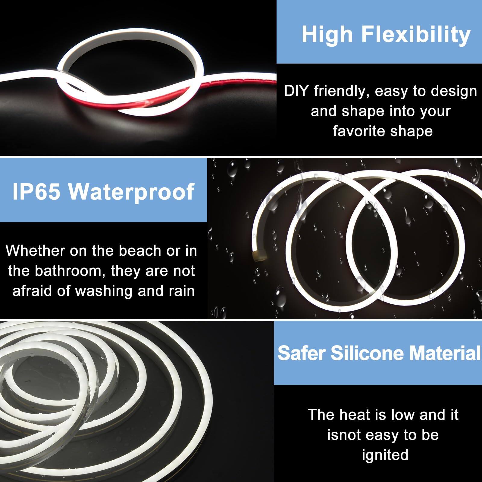 - **High Flexibility**
  - DIY friendly, easy to design and shape into your favorite shape

- **IP65 Waterproof**
  - Whether on the beach or in the bathroom, they are not afraid of washing and rain

- **Safer Silicone Material**
  - The heat is low and it is not easy to be ignited