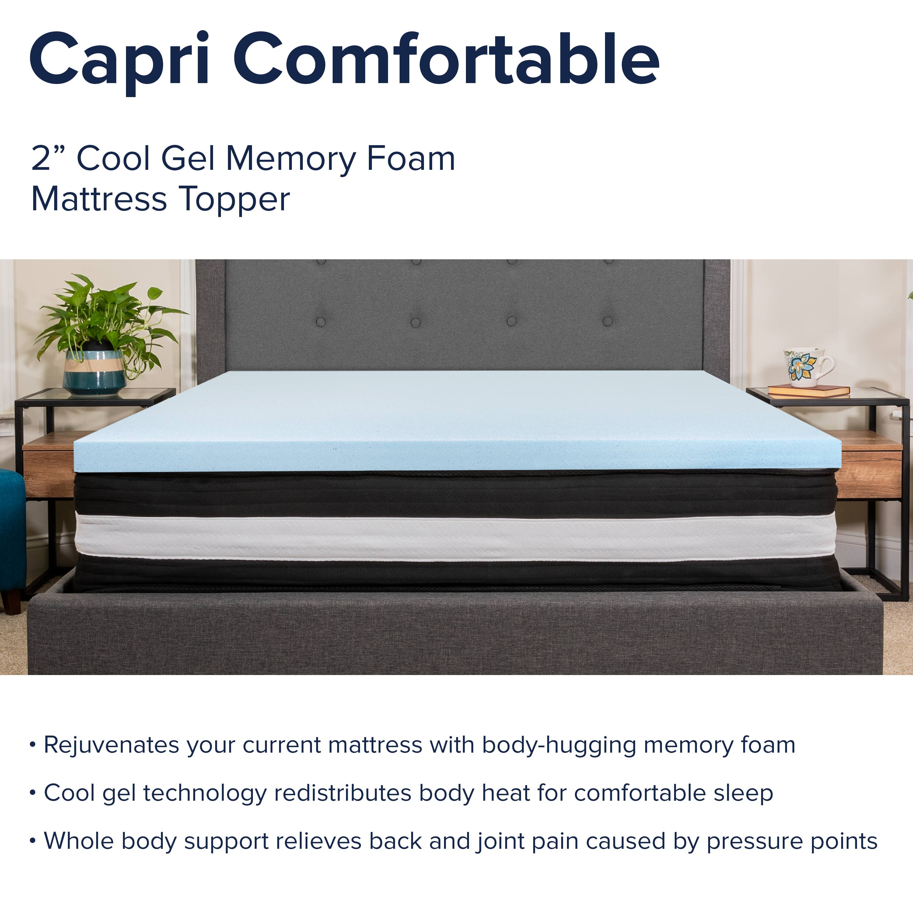 Capri Comfortable  
2" Cool Gel Memory Foam Mattress Topper  

- Rejuvenates your current mattress with body-hugging memory foam  
- Cool gel technology redistributes body heat for comfortable sleep  
- Whole body support relieves back and joint pain caused by pressure points