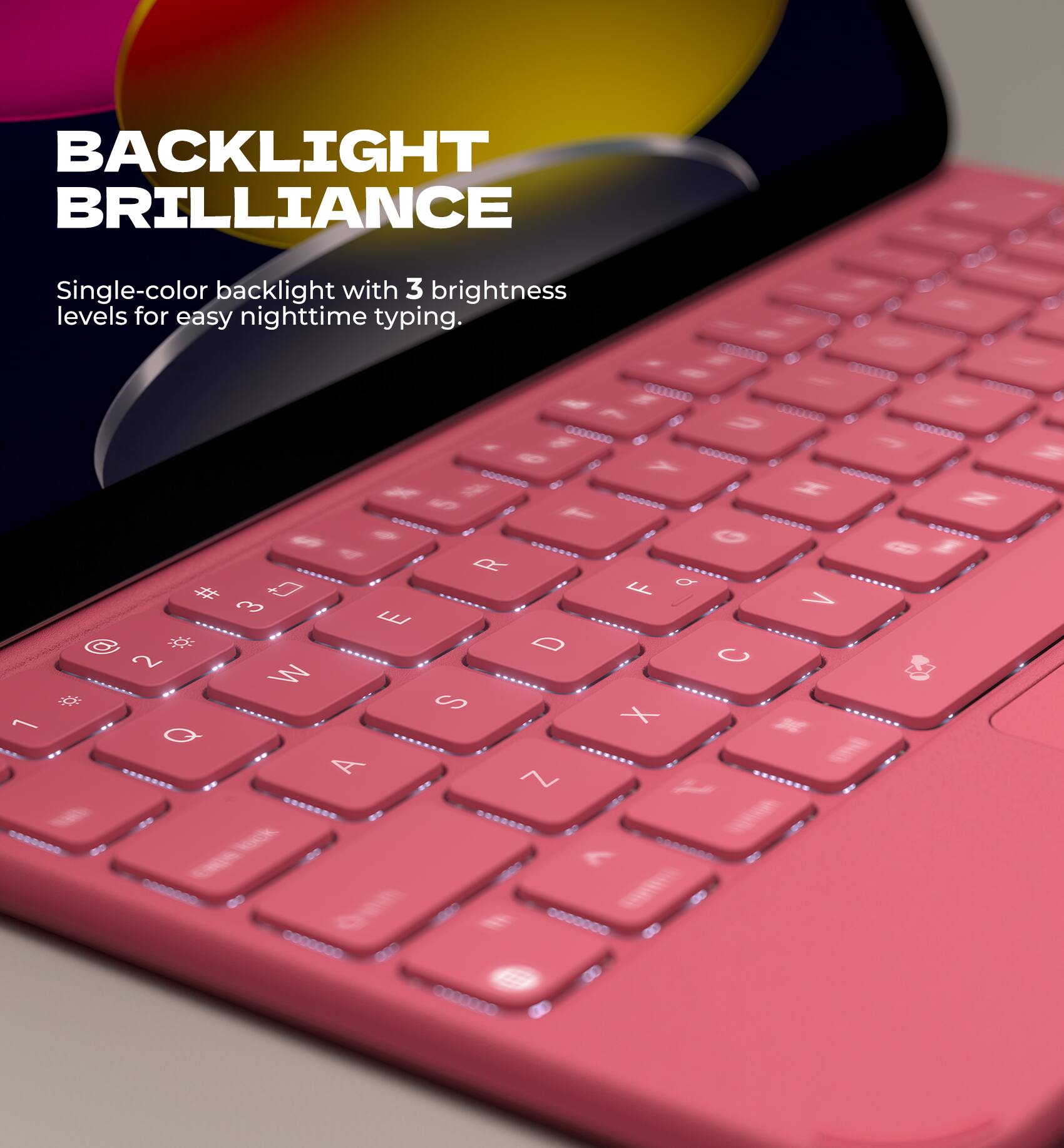BACKLIGHT BRILLIANCE  
Single-color backlight with 3 brightness levels for easy nighttime typing.
